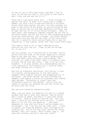 of rats of you in this here house, and what I say is
this: let me see him that'll lay a hand on him--that's
what I say, and you may lay to it."
There was a long pause after this. I stood straight up
against the wall, my heart still going like a sledge-
hammer, but with a ray of hope now shining in my bosom.
Silver leant back against the wall, his arms crossed, his
pipe in the corner of his mouth, as calm as though he had
been in church; yet his eye kept wandering furtively, and
he kept the tail of it on his unruly followers. They, on
their part, drew gradually together towards the far end of
the block house, and the low hiss of their whispering sounded
in my ear continuously, like a stream. One after another,
they would look up, and the red light of the torch would
fall for a second on their nervous faces; but it was not
towards me, it was towards Silver that they turned their eyes.
"You seem to have a lot to say," remarked Silver,
spitting far into the air. "Pipe up and let me hear
it, or lay to."
"Ax your pardon, sir," returned one of the men; "you're
pretty free with some of the rules; maybe you'll kindly
keep an eye upon the rest. This crew's dissatisfied;
this crew don't vally bullying a marlin-spike; this
crew has its rights like other crews, I'll make so free
as that; and by your own rules, I take it we can talk
together. I ax your pardon, sir, acknowledging you for
to be captaing at this present; but I claim my right,
and steps outside for a council."
And with an elaborate sea-salute, this fellow, a long,
ill-looking, yellow-eyed man of five and thirty,
stepped coolly towards the door and disappeared out of
the house. One after another the rest followed his
example, each making a salute as he passed, each adding
some apology. "According to rules," said one.
"Forecastle council," said Morgan. And so with one
remark or another all marched out and left Silver and
me alone with the torch.
The sea-cook instantly removed his pipe.
"Now, look you here, Jim Hawkins," he said in a steady
whisper that was no more than audible, "you're within
half a plank of death, and what's a long sight worse,
of torture. They're going to throw me off. But, you
mark, I stand by you through thick and thin. I didn't
mean to; no, not till you spoke up. I was about
desperate to lose that much blunt, and be hanged into
the bargain. But I see you was the right sort. I says
to myself, you stand by Hawkins, John, and Hawkins'll
stand by you. You're his last card, and by the living
thunder, John, he's yours! Back to back, says I. You
save your witness, and he'll save your neck!"
 