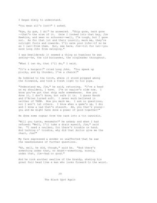 I began dimly to understand.
"You mean all's lost?" I asked.
"Aye, by gum, I do!" he answered. "Ship gone, neck gone
--that's the size of it. Once I looked into that bay, Jim
Hawkins, and seen no schooner--well, I'm tough, but I gave
out. As for that lot and their council, mark me, they're
outright fools and cowards. I'll save your life--if so be
as I can--from them. But, see here, Jim--tit for tat--you
save Long John from swinging."
I was bewildered; it seemed a thing so hopeless he was
asking--he, the old buccaneer, the ringleader throughout.
"What I can do, that I'll do," I said.
"It's a bargain!" cried Long John. "You speak up
plucky, and by thunder, I've a chance!"
He hobbled to the torch, where it stood propped among
the firewood, and took a fresh light to his pipe.
"Understand me, Jim," he said, returning. "I've a head
on my shoulders, I have. I'm on squire's side now. I
know you've got that ship safe somewheres. How you
done it, I don't know, but safe it is. I guess Hands
and O'Brien turned soft. I never much believed in
neither of THEM. Now you mark me. I ask no questions,
nor I won't let others. I know when a game's up, I do;
and I know a lad that's staunch. Ah, you that's young--
you and me might have done a power of good together!"
He drew some cognac from the cask into a tin cannikin.
"Will you taste, messmate?" he asked; and when I had
refused: "Well, I'll take a drain myself, Jim," said
he. "I need a caulker, for there's trouble on hand.
And talking o' trouble, why did that doctor give me the
chart, Jim?"
My face expressed a wonder so unaffected that he saw
the needlessness of further questions.
"Ah, well, he did, though," said he. "And there's
something under that, no doubt--something, surely,
under that, Jim--bad or good."
And he took another swallow of the brandy, shaking his
great fair head like a man who looks forward to the worst.
29
The Black Spot Again
 