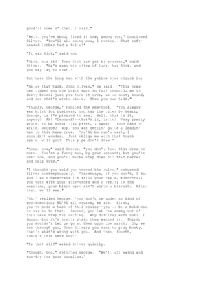 good'll come o' that, I said."
"Well, you've about fixed it now, among you," continued
Silver. "You'll all swing now, I reckon. What soft-
headed lubber had a Bible?"
"It was Dick," said one.
"Dick, was it? Then Dick can get to prayers," said
Silver. "He's seen his slice of luck, has Dick, and
you may lay to that."
But here the long man with the yellow eyes struck in.
"Belay that talk, John Silver," he said. "This crew
has tipped you the black spot in full council, as in
dooty bound; just you turn it over, as in dooty bound,
and see what's wrote there. Then you can talk."
"Thanky, George," replied the sea-cook. "You always
was brisk for business, and has the rules by heart,
George, as I'm pleased to see. Well, what is it,
anyway? Ah! 'Deposed'--that's it, is it? Very pretty
wrote, to be sure; like print, I swear. Your hand o'
write, George? Why, you was gettin' quite a leadin'
man in this here crew. You'll be cap'n next, I
shouldn't wonder. Just oblige me with that torch
again, will you? This pipe don't draw."
"Come, now," said George, "you don't fool this crew no
more. You're a funny man, by your account; but you're
over now, and you'll maybe step down off that barrel
and help vote."
"I thought you said you knowed the rules," returned
Silver contemptuously. "Leastways, if you don't, I do;
and I wait here--and I'm still your cap'n, mind--till
you outs with your grievances and I reply; in the
meantime, your black spot ain't worth a biscuit. After
that, we'll see."
"Oh," replied George, "you don't be under no kind of
apprehension; WE'RE all square, we are. First,
you've made a hash of this cruise--you'll be a bold man
to say no to that. Second, you let the enemy out o'
this here trap for nothing. Why did they want out? I
dunno, but it's pretty plain they wanted it. Third,
you wouldn't let us go at them upon the march. Oh, we
see through you, John Silver; you want to play booty,
that's what's wrong with you. And then, fourth,
there's this here boy."
"Is that all?" asked Silver quietly.
"Enough, too," retorted George. "We'll all swing and
sun-dry for your bungling."
 