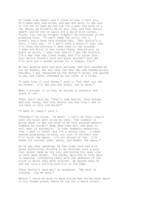 of lands like that?--and I lived on rum, I tell you.
It's been meat and drink, and man and wife, to me; and
if I'm not to have my rum now I'm a poor old hulk on a
lee shore, my blood'll be on you, Jim, and that doctor
swab"; and he ran on again for a while with curses.
"Look, Jim, how my fingers fidges," he continued in the
pleading tone. "I can't keep 'em still, not I. I
haven't had a drop this blessed day. That doctor's a
fool, I tell you. If I don't have a drain o' rum, Jim,
I'll have the horrors; I seen some on 'em already.
I seen old Flint in the corner there, behind you; as
plain as print, I seen him; and if I get the horrors,
I'm a man that has lived rough, and I'll raise Cain.
Your doctor hisself said one glass wouldn't hurt me.
I'll give you a golden guinea for a noggin, Jim."
He was growing more and more excited, and this alarmed me
for my father, who was very low that day and needed quiet;
besides, I was reassured by the doctor's words, now quoted
to me, and rather offended by the offer of a bribe.
"I want none of your money," said I, "but what you owe
my father. I'll get you one glass, and no more."
When I brought it to him, he seized it greedily and
drank it out.
"Aye, aye," said he, "that's some better, sure enough.
And now, matey, did that doctor say how long I was to
lie here in this old berth?"
"A week at least," said I.
"Thunder!" he cried. "A week! I can't do that; they'd
have the black spot on me by then. The lubbers is
going about to get the wind of me this blessed moment;
lubbers as couldn't keep what they got, and want to
nail what is another's. Is that seamanly behaviour,
now, I want to know? But I'm a saving soul. I never
wasted good money of mine, nor lost it neither; and
I'll trick 'em again. I'm not afraid on 'em. I'll
shake out another reef, matey, and daddle 'em again."
As he was thus speaking, he had risen from bed with
great difficulty, holding to my shoulder with a grip
that almost made me cry out, and moving his legs like
so much dead weight. His words, spirited as they were
in meaning, contrasted sadly with the weakness of the
voice in which they were uttered. He paused when he
had got into a sitting position on the edge.
"That doctor's done me," he murmured. "My ears is
singing. Lay me back."
Before I could do much to help him he had fallen back again
to his former place, where he lay for a while silent.
 
