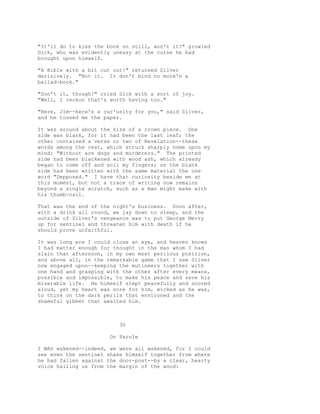 "It'll do to kiss the book on still, won't it?" growled
Dick, who was evidently uneasy at the curse he had
brought upon himself.
"A Bible with a bit cut out!" returned Silver
derisively. "Not it. It don't bind no more'n a
ballad-book."
"Don't it, though?" cried Dick with a sort of joy.
"Well, I reckon that's worth having too."
"Here, Jim--here's a cur'osity for you," said Silver,
and he tossed me the paper.
It was around about the size of a crown piece. One
side was blank, for it had been the last leaf; the
other contained a verse or two of Revelation--these
words among the rest, which struck sharply home upon my
mind: "Without are dogs and murderers." The printed
side had been blackened with wood ash, which already
began to come off and soil my fingers; on the blank
side had been written with the same material the one
word "Depposed." I have that curiosity beside me at
this moment, but not a trace of writing now remains
beyond a single scratch, such as a man might make with
his thumb-nail.
That was the end of the night's business. Soon after,
with a drink all round, we lay down to sleep, and the
outside of Silver's vengeance was to put George Merry
up for sentinel and threaten him with death if he
should prove unfaithful.
It was long ere I could close an eye, and heaven knows
I had matter enough for thought in the man whom I had
slain that afternoon, in my own most perilous position,
and above all, in the remarkable game that I saw Silver
now engaged upon--keeping the mutineers together with
one hand and grasping with the other after every means,
possible and impossible, to make his peace and save his
miserable life. He himself slept peacefully and snored
aloud, yet my heart was sore for him, wicked as he was,
to think on the dark perils that environed and the
shameful gibbet that awaited him.
30
On Parole
I WAS wakened--indeed, we were all wakened, for I could
see even the sentinel shake himself together from where
he had fallen against the door-post--by a clear, hearty
voice hailing us from the margin of the wood:
 