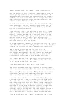"Block house, ahoy!" it cried. "Here's the doctor."
And the doctor it was. Although I was glad to hear the
sound, yet my gladness was not without admixture. I
remembered with confusion my insubordinate and stealthy
conduct, and when I saw where it had brought me--among
what companions and surrounded by what dangers--I felt
ashamed to look him in the face.
He must have risen in the dark, for the day had hardly
come; and when I ran to a loophole and looked out, I
saw him standing, like Silver once before, up to the
mid-leg in creeping vapour.
"You, doctor! Top o' the morning to you, sir!" cried
Silver, broad awake and beaming with good nature in a
moment. "Bright and early, to be sure; and it's the
early bird, as the saying goes, that gets the rations.
George, shake up your timbers, son, and help Dr.
Livesey over the ship's side. All a-doin' well, your
patients was--all well and merry."
So he pattered on, standing on the hilltop with his crutch
under his elbow and one hand upon the side of the log-house
--quite the old John in voice, manner, and expression.
"We've quite a surprise for you too, sir," he
continued. "We've a little stranger here--he! he! A
noo boarder and lodger, sir, and looking fit and taut
as a fiddle; slep' like a supercargo, he did, right
alongside of John--stem to stem we was, all night."
Dr. Livesey was by this time across the stockade and
pretty near the cook, and I could hear the alteration
in his voice as he said, "Not Jim?"
"The very same Jim as ever was," says Silver.
The doctor stopped outright, although he did not speak,
and it was some seconds before he seemed able to move on.
"Well, well," he said at last, "duty first and pleasure
afterwards, as you might have said yourself, Silver.
Let us overhaul these patients of yours."
A moment afterwards he had entered the block house and
with one grim nod to me proceeded with his work among
the sick. He seemed under no apprehension, though he
must have known that his life, among these treacherous
demons, depended on a hair; and he rattled on to his
patients as if he were paying an ordinary professional
visit in a quiet English family. His manner, I
suppose, reacted on the men, for they behaved to him as
if nothing had occurred, as if he were still ship's
doctor and they still faithful hands before the mast.
"You're doing well, my friend," he said to the fellow
 