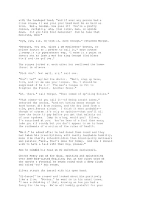 with the bandaged head, "and if ever any person had a
close shave, it was you; your head must be as hard as
iron. Well, George, how goes it? You're a pretty
colour, certainly; why, your liver, man, is upside
down. Did you take that medicine? Did he take that
medicine, men?"
"Aye, aye, sir, he took it, sure enough," returned Morgan.
"Because, you see, since I am mutineers' doctor, or
prison doctor as I prefer to call it," says Doctor
Livesey in his pleasantest way, "I make it a point of
honour not to lose a man for King George (God bless
him!) and the gallows."
The rogues looked at each other but swallowed the home-
thrust in silence.
"Dick don't feel well, sir," said one.
"Don't he?" replied the doctor. "Well, step up here,
Dick, and let me see your tongue. No, I should be
surprised if he did! The man's tongue is fit to
frighten the French. Another fever."
"Ah, there," said Morgan, "that comed of sp'iling Bibles."
"That comes--as you call it--of being arrant asses,"
retorted the doctor, "and not having sense enough to
know honest air from poison, and the dry land from a
vile, pestiferous slough. I think it most probable--
though of course it's only an opinion--that you'll all
have the deuce to pay before you get that malaria out
of your systems. Camp in a bog, would you? Silver,
I'm surprised at you. You're less of a fool than many,
take you all round; but you don't appear to me to have
the rudiments of a notion of the rules of health.
"Well," he added after he had dosed them round and they
had taken his prescriptions, with really laughable humility,
more like charity schoolchildren than blood-guilty mutineers
and pirates--"well, that's done for today. And now I should
wish to have a talk with that boy, please."
And he nodded his head in my direction carelessly.
George Merry was at the door, spitting and spluttering
over some bad-tasted medicine; but at the first word of
the doctor's proposal he swung round with a deep flush
and cried "No!" and swore.
Silver struck the barrel with his open hand.
"Si-lence!" he roared and looked about him positively
like a lion. "Doctor," he went on in his usual tones,
"I was a-thinking of that, knowing as how you had a
fancy for the boy. We're all humbly grateful for your
 
