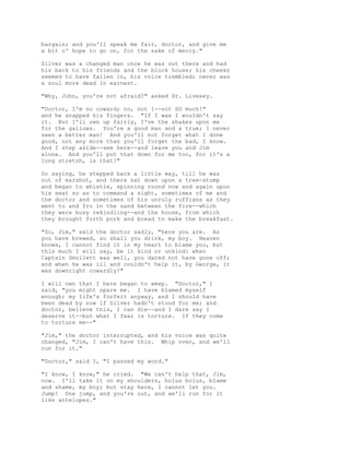 bargain; and you'll speak me fair, doctor, and give me
a bit o' hope to go on, for the sake of mercy."
Silver was a changed man once he was out there and had
his back to his friends and the block house; his cheeks
seemed to have fallen in, his voice trembled; never was
a soul more dead in earnest.
"Why, John, you're not afraid?" asked Dr. Livesey.
"Doctor, I'm no coward; no, not I--not SO much!"
and he snapped his fingers. "If I was I wouldn't say
it. But I'll own up fairly, I've the shakes upon me
for the gallows. You're a good man and a true; I never
seen a better man! And you'll not forget what I done
good, not any more than you'll forget the bad, I know.
And I step aside--see here--and leave you and Jim
alone. And you'll put that down for me too, for it's a
long stretch, is that!"
So saying, he stepped back a little way, till he was
out of earshot, and there sat down upon a tree-stump
and began to whistle, spinning round now and again upon
his seat so as to command a sight, sometimes of me and
the doctor and sometimes of his unruly ruffians as they
went to and fro in the sand between the fire--which
they were busy rekindling--and the house, from which
they brought forth pork and bread to make the breakfast.
"So, Jim," said the doctor sadly, "here you are. As
you have brewed, so shall you drink, my boy. Heaven
knows, I cannot find it in my heart to blame you, but
this much I will say, be it kind or unkind: when
Captain Smollett was well, you dared not have gone off;
and when he was ill and couldn't help it, by George, it
was downright cowardly!"
I will own that I here began to weep. "Doctor," I
said, "you might spare me. I have blamed myself
enough; my life's forfeit anyway, and I should have
been dead by now if Silver hadn't stood for me; and
doctor, believe this, I can die--and I dare say I
deserve it--but what I fear is torture. If they come
to torture me--"
"Jim," the doctor interrupted, and his voice was quite
changed, "Jim, I can't have this. Whip over, and we'll
run for it."
"Doctor," said I, "I passed my word."
"I know, I know," he cried. "We can't help that, Jim,
now. I'll take it on my shoulders, holus bolus, blame
and shame, my boy; but stay here, I cannot let you.
Jump! One jump, and you're out, and we'll run for it
like antelopes."
 