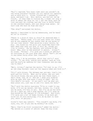 "No," I replied; "you know right well you wouldn't do
the thing yourself--neither you nor squire nor captain;
and no more will I. Silver trusted me; I passed my
word, and back I go. But, doctor, you did not let me
finish. If they come to torture me, I might let slip a
word of where the ship is, for I got the ship, part by
luck and part by risking, and she lies in North Inlet,
on the southern beach, and just below high water. At
half tide she must be high and dry."
"The ship!" exclaimed the doctor.
Rapidly I described to him my adventures, and he heard
me out in silence.
"There is a kind of fate in this," he observed when I
had done. "Every step, it's you that saves our lives;
and do you suppose by any chance that we are going to
let you lose yours? That would be a poor return, my
boy. You found out the plot; you found Ben Gunn--the
best deed that ever you did, or will do, though you
live to ninety. Oh, by Jupiter, and talking of Ben
Gunn! Why, this is the mischief in person. Silver!"
he cried. "Silver! I'll give you a piece of advice,"
he continued as the cook drew near again; "don't you be
in any great hurry after that treasure."
"Why, sir, I do my possible, which that ain't," said
Silver. "I can only, asking your pardon, save my life
and the boy's by seeking for that treasure; and you may
lay to that."
"Well, Silver," replied the doctor, "if that is so, I'll
go one step further: look out for squalls when you find it."
"Sir," said Silver, "as between man and man, that's too
much and too little. What you're after, why you left
the block house, why you given me that there chart, I
don't know, now, do I? And yet I done your bidding
with my eyes shut and never a word of hope! But no,
this here's too much. If you won't tell me what you
mean plain out, just say so and I'll leave the helm."
"No," said the doctor musingly; "I've no right to say
more; it's not my secret, you see, Silver, or, I give
you my word, I'd tell it you. But I'll go as far with
you as I dare go, and a step beyond, for I'll have my
wig sorted by the captain or I'm mistaken! And first,
I'll give you a bit of hope; Silver, if we both get
alive out of this wolf-trap, I'll do my best to save
you, short of perjury."
Silver's face was radiant. "You couldn't say more, I'm
sure, sir, not if you was my mother," he cried.
"Well, that's my first concession," added the doctor.
"My second is a piece of advice: keep the boy close
 