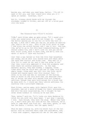 beside you, and when you need help, halloo. I'm off to
seek it for you, and that itself will show you if I
speak at random. Good-bye, Jim."
And Dr. Livesey shook hands with me through the
stockade, nodded to Silver, and set off at a brisk pace
into the wood.
31
The Treasure-hunt--Flint's Pointer
"JIM," said Silver when we were alone, "if I saved your
life, you saved mine; and I'll not forget it. I seen
the doctor waving you to run for it--with the tail of
my eye, I did; and I seen you say no, as plain as hearing.
Jim, that's one to you. This is the first glint of hope
I had since the attack failed, and I owe it you. And now,
Jim, we're to go in for this here treasure-hunting, with
sealed orders too, and I don't like it; and you and me
must stick close, back to back like, and we'll save our
necks in spite o' fate and fortune."
Just then a man hailed us from the fire that breakfast
was ready, and we were soon seated here and there about
the sand over biscuit and fried junk. They had lit a
fire fit to roast an ox, and it was now grown so hot
that they could only approach it from the windward, and
even there not without precaution. In the same
wasteful spirit, they had cooked, I suppose, three
times more than we could eat; and one of them, with an
empty laugh, threw what was left into the fire, which
blazed and roared again over this unusual fuel. I
never in my life saw men so careless of the morrow;
hand to mouth is the only word that can describe their
way of doing; and what with wasted food and sleeping
sentries, though they were bold enough for a brush and
be done with it, I could see their entire unfitness for
anything like a prolonged campaign.
Even Silver, eating away, with Captain Flint upon his
shoulder, had not a word of blame for their recklessness.
And this the more surprised me, for I thought he had
never shown himself so cunning as he did then.
"Aye, mates," said he, "it's lucky you have Barbecue to
think for you with this here head. I got what I wanted,
I did. Sure enough, they have the ship. Where they have
it, I don't know yet; but once we hit the treasure, we'll
have to jump about and find out. And then, mates, us that
has the boats, I reckon, has the upper hand."
Thus he kept running on, with his mouth full of the hot
bacon; thus he restored their hope and confidence, and,
I more than suspect, repaired his own at the same time.
 