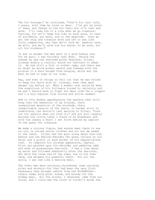 "As for hostage," he continued, "that's his last talk,
I guess, with them he loves so dear. I've got my piece
o' news, and thanky to him for that; but it's over and
done. I'll take him in a line when we go treasure-
hunting, for we'll keep him like so much gold, in case
of accidents, you mark, and in the meantime. Once we
got the ship and treasure both and off to sea like
jolly companions, why then we'll talk Mr. Hawkins over,
we will, and we'll give him his share, to be sure, for
all his kindness."
It was no wonder the men were in a good humour now.
For my part, I was horribly cast down. Should the
scheme he had now sketched prove feasible, Silver,
already doubly a traitor, would not hesitate to adopt
it. He had still a foot in either camp, and there was
no doubt he would prefer wealth and freedom with the
pirates to a bare escape from hanging, which was the
best he had to hope on our side.
Nay, and even if things so fell out that he was forced
to keep his faith with Dr. Livesey, even then what
danger lay before us! What a moment that would be when
the suspicions of his followers turned to certainty and
he and I should have to fight for dear life--he a cripple
and I a boy--against five strong and active seamen!
Add to this double apprehension the mystery that still
hung over the behaviour of my friends, their
unexplained desertion of the stockade, their
inexplicable cession of the chart, or harder still to
understand, the doctor's last warning to Silver, "Look
out for squalls when you find it," and you will readily
believe how little taste I found in my breakfast and
with how uneasy a heart I set forth behind my captors
on the quest for treasure.
We made a curious figure, had anyone been there to see
us--all in soiled sailor clothes and all but me armed
to the teeth. Silver had two guns slung about him--one
before and one behind--besides the great cutlass at his
waist and a pistol in each pocket of his square-tailed
coat. To complete his strange appearance, Captain
Flint sat perched upon his shoulder and gabbling odds
and ends of purposeless sea-talk. I had a line about
my waist and followed obediently after the sea-cook,
who held the loose end of the rope, now in his free
hand, now between his powerful teeth. For all the
world, I was led like a dancing bear.
The other men were variously burthened, some carrying
picks and shovels--for that had been the very first
necessary they brought ashore from the HISPANIOLA--
others laden with pork, bread, and brandy for the
midday meal. All the stores, I observed, came from our
stock, and I could see the truth of Silver's words the
 