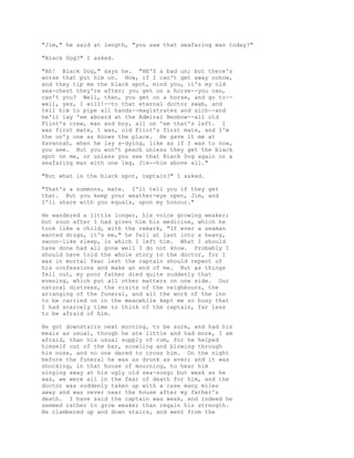 "Jim," he said at length, "you saw that seafaring man today?"
"Black Dog?" I asked.
"Ah! Black Dog," says he. "HE'S a bad un; but there's
worse that put him on. Now, if I can't get away nohow,
and they tip me the black spot, mind you, it's my old
sea-chest they're after; you get on a horse--you can,
can't you? Well, then, you get on a horse, and go to--
well, yes, I will!--to that eternal doctor swab, and
tell him to pipe all hands--magistrates and sich--and
he'll lay 'em aboard at the Admiral Benbow--all old
Flint's crew, man and boy, all on 'em that's left. I
was first mate, I was, old Flint's first mate, and I'm
the on'y one as knows the place. He gave it me at
Savannah, when he lay a-dying, like as if I was to now,
you see. But you won't peach unless they get the black
spot on me, or unless you see that Black Dog again or a
seafaring man with one leg, Jim--him above all."
"But what is the black spot, captain?" I asked.
"That's a summons, mate. I'll tell you if they get
that. But you keep your weather-eye open, Jim, and
I'll share with you equals, upon my honour."
He wandered a little longer, his voice growing weaker;
but soon after I had given him his medicine, which he
took like a child, with the remark, "If ever a seaman
wanted drugs, it's me," he fell at last into a heavy,
swoon-like sleep, in which I left him. What I should
have done had all gone well I do not know. Probably I
should have told the whole story to the doctor, for I
was in mortal fear lest the captain should repent of
his confessions and make an end of me. But as things
fell out, my poor father died quite suddenly that
evening, which put all other matters on one side. Our
natural distress, the visits of the neighbours, the
arranging of the funeral, and all the work of the inn
to be carried on in the meanwhile kept me so busy that
I had scarcely time to think of the captain, far less
to be afraid of him.
He got downstairs next morning, to be sure, and had his
meals as usual, though he ate little and had more, I am
afraid, than his usual supply of rum, for he helped
himself out of the bar, scowling and blowing through
his nose, and no one dared to cross him. On the night
before the funeral he was as drunk as ever; and it was
shocking, in that house of mourning, to hear him
singing away at his ugly old sea-song; but weak as he
was, we were all in the fear of death for him, and the
doctor was suddenly taken up with a case many miles
away and was never near the house after my father's
death. I have said the captain was weak, and indeed he
seemed rather to grow weaker than regain his strength.
He clambered up and down stairs, and went from the
 