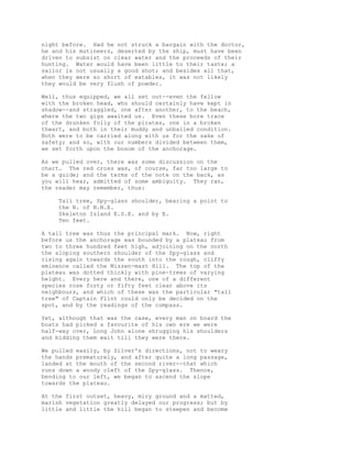 night before. Had he not struck a bargain with the doctor,
he and his mutineers, deserted by the ship, must have been
driven to subsist on clear water and the proceeds of their
hunting. Water would have been little to their taste; a
sailor is not usually a good shot; and besides all that,
when they were so short of eatables, it was not likely
they would be very flush of powder.
Well, thus equipped, we all set out--even the fellow
with the broken head, who should certainly have kept in
shadow--and straggled, one after another, to the beach,
where the two gigs awaited us. Even these bore trace
of the drunken folly of the pirates, one in a broken
thwart, and both in their muddy and unbailed condition.
Both were to be carried along with us for the sake of
safety; and so, with our numbers divided between them,
we set forth upon the bosom of the anchorage.
As we pulled over, there was some discussion on the
chart. The red cross was, of course, far too large to
be a guide; and the terms of the note on the back, as
you will hear, admitted of some ambiguity. They ran,
the reader may remember, thus:
Tall tree, Spy-glass shoulder, bearing a point to
the N. of N.N.E.
Skeleton Island E.S.E. and by E.
Ten feet.
A tall tree was thus the principal mark. Now, right
before us the anchorage was bounded by a plateau from
two to three hundred feet high, adjoining on the north
the sloping southern shoulder of the Spy-glass and
rising again towards the south into the rough, cliffy
eminence called the Mizzen-mast Hill. The top of the
plateau was dotted thickly with pine-trees of varying
height. Every here and there, one of a different
species rose forty or fifty feet clear above its
neighbours, and which of these was the particular "tall
tree" of Captain Flint could only be decided on the
spot, and by the readings of the compass.
Yet, although that was the case, every man on board the
boats had picked a favourite of his own ere we were
half-way over, Long John alone shrugging his shoulders
and bidding them wait till they were there.
We pulled easily, by Silver's directions, not to weary
the hands prematurely, and after quite a long passage,
landed at the mouth of the second river--that which
runs down a woody cleft of the Spy-glass. Thence,
bending to our left, we began to ascend the slope
towards the plateau.
At the first outset, heavy, miry ground and a matted,
marish vegetation greatly delayed our progress; but by
little and little the hill began to steepen and become
 