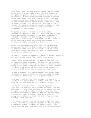 stony under foot, and the wood to change its character
and to grow in a more open order. It was, indeed, a
most pleasant portion of the island that we were now
approaching. A heavy-scented broom and many flowering
shrubs had almost taken the place of grass. Thickets
of green nutmeg-trees were dotted here and there with
the red columns and the broad shadow of the pines; and
the first mingled their spice with the aroma of the
others. The air, besides, was fresh and stirring, and
this, under the sheer sunbeams, was a wonderful
refreshment to our senses.
The party spread itself abroad, in a fan shape,
shouting and leaping to and fro. About the centre, and
a good way behind the rest, Silver and I followed--I
tethered by my rope, he ploughing, with deep pants,
among the sliding gravel. From time to time, indeed, I
had to lend him a hand, or he must have missed his
footing and fallen backward down the hill.
We had thus proceeded for about half a mile and were
approaching the brow of the plateau when the man upon
the farthest left began to cry aloud, as if in terror.
Shout after shout came from him, and the others began
to run in his direction.
"He can't 'a found the treasure," said old Morgan, hurrying
past us from the right, "for that's clean a-top."
Indeed, as we found when we also reached the spot, it
was something very different. At the foot of a pretty
big pine and involved in a green creeper, which had even
partly lifted some of the smaller bones, a human skeleton
lay, with a few shreds of clothing, on the ground. I
believe a chill struck for a moment to every heart.
"He was a seaman," said George Merry, who, bolder than
the rest, had gone up close and was examining the rags
of clothing. "Leastways, this is good sea-cloth."
"Aye, aye," said Silver; "like enough; you wouldn't
look to find a bishop here, I reckon. But what sort of
a way is that for bones to lie? 'Tain't in natur'."
Indeed, on a second glance, it seemed impossible to
fancy that the body was in a natural position. But for
some disarray (the work, perhaps, of the birds that had
fed upon him or of the slow-growing creeper that had
gradually enveloped his remains) the man lay perfectly
straight--his feet pointing in one direction, his
hands, raised above his head like a diver's, pointing
directly in the opposite.
"I've taken a notion into my old numbskull," observed
Silver. "Here's the compass; there's the tip-top p'int
o' Skeleton Island, stickin' out like a tooth. Just
take a bearing, will you, along the line of them bones."
 