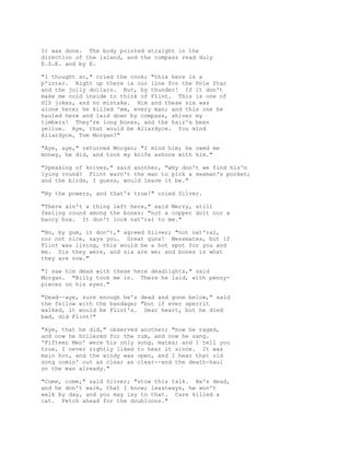 It was done. The body pointed straight in the
direction of the island, and the compass read duly
E.S.E. and by E.
"I thought so," cried the cook; "this here is a
p'inter. Right up there is our line for the Pole Star
and the jolly dollars. But, by thunder! If it don't
make me cold inside to think of Flint. This is one of
HIS jokes, and no mistake. Him and these six was
alone here; he killed 'em, every man; and this one he
hauled here and laid down by compass, shiver my
timbers! They're long bones, and the hair's been
yellow. Aye, that would be Allardyce. You mind
Allardyce, Tom Morgan?"
"Aye, aye," returned Morgan; "I mind him; he owed me
money, he did, and took my knife ashore with him."
"Speaking of knives," said another, "why don't we find his'n
lying round? Flint warn't the man to pick a seaman's pocket;
and the birds, I guess, would leave it be."
"By the powers, and that's true!" cried Silver.
"There ain't a thing left here," said Merry, still
feeling round among the bones; "not a copper doit nor a
baccy box. It don't look nat'ral to me."
"No, by gum, it don't," agreed Silver; "not nat'ral,
nor not nice, says you. Great guns! Messmates, but if
Flint was living, this would be a hot spot for you and
me. Six they were, and six are we; and bones is what
they are now."
"I saw him dead with these here deadlights," said
Morgan. "Billy took me in. There he laid, with penny-
pieces on his eyes."
"Dead--aye, sure enough he's dead and gone below," said
the fellow with the bandage; "but if ever sperrit
walked, it would be Flint's. Dear heart, but he died
bad, did Flint!"
"Aye, that he did," observed another; "now he raged,
and now he hollered for the rum, and now he sang.
'Fifteen Men' were his only song, mates; and I tell you
true, I never rightly liked to hear it since. It was
main hot, and the windy was open, and I hear that old
song comin' out as clear as clear--and the death-haul
on the man already."
"Come, come," said Silver; "stow this talk. He's dead,
and he don't walk, that I know; leastways, he won't
walk by day, and you may lay to that. Care killed a
cat. Fetch ahead for the doubloons."
 
