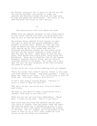 We started, certainly; but in spite of the hot sun and
the staring daylight, the pirates no longer ran
separate and shouting through the wood, but kept side
by side and spoke with bated breath. The terror of the
dead buccaneer had fallen on their spirits.
32
The Treasure-hunt--The Voice Among the Trees
PARTLY from the damping influence of this alarm, partly
to rest Silver and the sick folk, the whole party sat
down as soon as they had gained the brow of the ascent.
The plateau being somewhat tilted towards the west,
this spot on which we had paused commanded a wide
prospect on either hand. Before us, over the tree-
tops, we beheld the Cape of the Woods fringed with
surf; behind, we not only looked down upon the
anchorage and Skeleton Island, but saw--clear across
the spit and the eastern lowlands--a great field of
open sea upon the east. Sheer above us rose the Spy-
glass, here dotted with single pines, there black with
precipices. There was no sound but that of the distant
breakers, mounting from all round, and the chirp of
countless insects in the brush. Not a man, not a sail,
upon the sea; the very largeness of the view increased
the sense of solitude.
Silver, as he sat, took certain bearings with his compass.
"There are three 'tall trees'" said he, "about in the right
line from Skeleton Island. 'Spy-glass shoulder,' I take it,
means that lower p'int there. It's child's play to find the
stuff now. I've half a mind to dine first."
"I don't feel sharp," growled Morgan. "Thinkin' o'
Flint--I think it were--as done me."
"Ah, well, my son, you praise your stars he's dead,"
said Silver.
"He were an ugly devil," cried a third pirate with a
shudder; "that blue in the face too!"
"That was how the rum took him," added Merry. "Blue!
Well, I reckon he was blue. That's a true word."
Ever since they had found the skeleton and got upon
this train of thought, they had spoken lower and lower,
and they had almost got to whispering by now, so that
the sound of their talk hardly interrupted the silence
of the wood. All of a sudden, out of the middle of the
trees in front of us, a thin, high, trembling voice
struck up the well-known air and words:
 