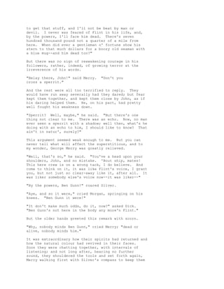 to get that stuff, and I'll not be beat by man or
devil. I never was feared of Flint in his life, and,
by the powers, I'll face him dead. There's seven
hundred thousand pound not a quarter of a mile from
here. When did ever a gentleman o' fortune show his
stern to that much dollars for a boozy old seaman with
a blue mug--and him dead too?"
But there was no sign of reawakening courage in his
followers, rather, indeed, of growing terror at the
irreverence of his words.
"Belay there, John!" said Merry. "Don't you
cross a sperrit."
And the rest were all too terrified to reply. They
would have run away severally had they dared; but fear
kept them together, and kept them close by John, as if
his daring helped them. He, on his part, had pretty
well fought his weakness down.
"Sperrit? Well, maybe," he said. "But there's one
thing not clear to me. There was an echo. Now, no man
ever seen a sperrit with a shadow; well then, what's he
doing with an echo to him, I should like to know? That
ain't in natur', surely?"
This argument seemed weak enough to me. But you can
never tell what will affect the superstitious, and to
my wonder, George Merry was greatly relieved.
"Well, that's so," he said. "You've a head upon your
shoulders, John, and no mistake. 'Bout ship, mates!
This here crew is on a wrong tack, I do believe. And
come to think on it, it was like Flint's voice, I grant
you, but not just so clear-away like it, after all. It
was liker somebody else's voice now--it was liker--"
"By the powers, Ben Gunn!" roared Silver.
"Aye, and so it were," cried Morgan, springing on his
knees. "Ben Gunn it were!"
"It don't make much odds, do it, now?" asked Dick.
"Ben Gunn's not here in the body any more'n Flint."
But the older hands greeted this remark with scorn.
"Why, nobody minds Ben Gunn," cried Merry; "dead or
alive, nobody minds him."
It was extraordinary how their spirits had returned and
how the natural colour had revived in their faces.
Soon they were chatting together, with intervals of
listening; and not long after, hearing no further
sound, they shouldered the tools and set forth again,
Merry walking first with Silver's compass to keep them
 
