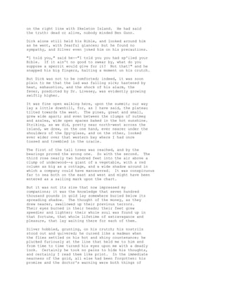 on the right line with Skeleton Island. He had said
the truth: dead or alive, nobody minded Ben Gunn.
Dick alone still held his Bible, and looked around him
as he went, with fearful glances; but he found no
sympathy, and Silver even joked him on his precautions.
"I told you," said he--"I told you you had sp'iled your
Bible. If it ain't no good to swear by, what do you
suppose a sperrit would give for it? Not that!" and he
snapped his big fingers, halting a moment on his crutch.
But Dick was not to be comforted; indeed, it was soon
plain to me that the lad was falling sick; hastened by
heat, exhaustion, and the shock of his alarm, the
fever, predicted by Dr. Livesey, was evidently growing
swiftly higher.
It was fine open walking here, upon the summit; our way
lay a little downhill, for, as I have said, the plateau
tilted towards the west. The pines, great and small,
grew wide apart; and even between the clumps of nutmeg
and azalea, wide open spaces baked in the hot sunshine.
Striking, as we did, pretty near north-west across the
island, we drew, on the one hand, ever nearer under the
shoulders of the Spy-glass, and on the other, looked
ever wider over that western bay where I had once
tossed and trembled in the oracle.
The first of the tall trees was reached, and by the
bearings proved the wrong one. So with the second. The
third rose nearly two hundred feet into the air above a
clump of underwood--a giant of a vegetable, with a red
column as big as a cottage, and a wide shadow around in
which a company could have manoeuvred. It was conspicuous
far to sea both on the east and west and might have been
entered as a sailing mark upon the chart.
But it was not its size that now impressed my
companions; it was the knowledge that seven hundred
thousand pounds in gold lay somewhere buried below its
spreading shadow. The thought of the money, as they
drew nearer, swallowed up their previous terrors.
Their eyes burned in their heads; their feet grew
speedier and lighter; their whole soul was found up in
that fortune, that whole lifetime of extravagance and
pleasure, that lay waiting there for each of them.
Silver hobbled, grunting, on his crutch; his nostrils
stood out and quivered; he cursed like a madman when
the flies settled on his hot and shiny countenance; he
plucked furiously at the line that held me to him and
from time to time turned his eyes upon me with a deadly
look. Certainly he took no pains to hide his thoughts,
and certainly I read them like print. In the immediate
nearness of the gold, all else had been forgotten: his
promise and the doctor's warning were both things of
 