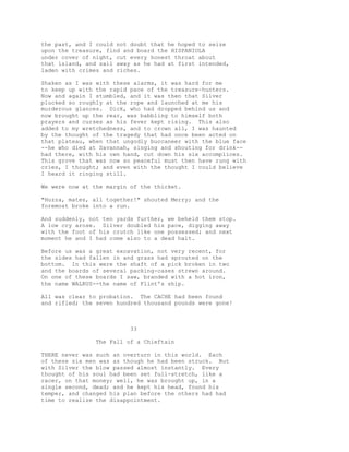 the past, and I could not doubt that he hoped to seize
upon the treasure, find and board the HISPANIOLA
under cover of night, cut every honest throat about
that island, and sail away as he had at first intended,
laden with crimes and riches.
Shaken as I was with these alarms, it was hard for me
to keep up with the rapid pace of the treasure-hunters.
Now and again I stumbled, and it was then that Silver
plucked so roughly at the rope and launched at me his
murderous glances. Dick, who had dropped behind us and
now brought up the rear, was babbling to himself both
prayers and curses as his fever kept rising. This also
added to my wretchedness, and to crown all, I was haunted
by the thought of the tragedy that had once been acted on
that plateau, when that ungodly buccaneer with the blue face
--he who died at Savannah, singing and shouting for drink--
had there, with his own hand, cut down his six accomplices.
This grove that was now so peaceful must then have rung with
cries, I thought; and even with the thought I could believe
I heard it ringing still.
We were now at the margin of the thicket.
"Huzza, mates, all together!" shouted Merry; and the
foremost broke into a run.
And suddenly, not ten yards further, we beheld them stop.
A low cry arose. Silver doubled his pace, digging away
with the foot of his crutch like one possessed; and next
moment he and I had come also to a dead halt.
Before us was a great excavation, not very recent, for
the sides had fallen in and grass had sprouted on the
bottom. In this were the shaft of a pick broken in two
and the boards of several packing-cases strewn around.
On one of these boards I saw, branded with a hot iron,
the name WALRUS--the name of Flint's ship.
All was clear to probation. The CACHE had been found
and rifled; the seven hundred thousand pounds were gone!
33
The Fall of a Chieftain
THERE never was such an overturn in this world. Each
of these six men was as though he had been struck. But
with Silver the blow passed almost instantly. Every
thought of his soul had been set full-stretch, like a
racer, on that money; well, he was brought up, in a
single second, dead; and he kept his head, found his
temper, and changed his plan before the others had had
time to realize the disappointment.
 