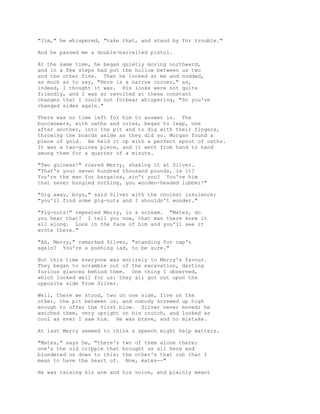 "Jim," he whispered, "take that, and stand by for trouble."
And he passed me a double-barrelled pistol.
At the same time, he began quietly moving northward,
and in a few steps had put the hollow between us two
and the other five. Then he looked at me and nodded,
as much as to say, "Here is a narrow corner," as,
indeed, I thought it was. His looks were not quite
friendly, and I was so revolted at these constant
changes that I could not forbear whispering, "So you've
changed sides again."
There was no time left for him to answer in. The
buccaneers, with oaths and cries, began to leap, one
after another, into the pit and to dig with their fingers,
throwing the boards aside as they did so. Morgan found a
piece of gold. He held it up with a perfect spout of oaths.
It was a two-guinea piece, and it went from hand to hand
among them for a quarter of a minute.
"Two guineas!" roared Merry, shaking it at Silver.
"That's your seven hundred thousand pounds, is it?
You're the man for bargains, ain't you? You're him
that never bungled nothing, you wooden-headed lubber!"
"Dig away, boys," said Silver with the coolest insolence;
"you'll find some pig-nuts and I shouldn't wonder."
"Pig-nuts!" repeated Merry, in a scream. "Mates, do
you hear that? I tell you now, that man there knew it
all along. Look in the face of him and you'll see it
wrote there."
"Ah, Merry," remarked Silver, "standing for cap'n
again? You're a pushing lad, to be sure."
But this time everyone was entirely in Merry's favour.
They began to scramble out of the excavation, darting
furious glances behind them. One thing I observed,
which looked well for us: they all got out upon the
opposite side from Silver.
Well, there we stood, two on one side, five on the
other, the pit between us, and nobody screwed up high
enough to offer the first blow. Silver never moved; he
watched them, very upright on his crutch, and looked as
cool as ever I saw him. He was brave, and no mistake.
At last Merry seemed to think a speech might help matters.
"Mates," says he, "there's two of them alone there;
one's the old cripple that brought us all here and
blundered us down to this; the other's that cub that I
mean to have the heart of. Now, mates--"
He was raising his arm and his voice, and plainly meant
 
