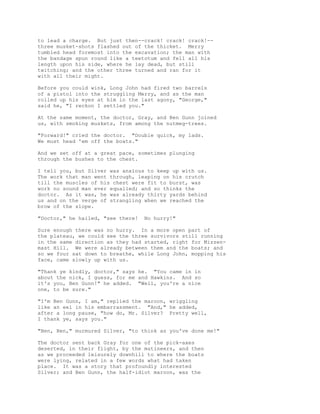 to lead a charge. But just then--crack! crack! crack!--
three musket-shots flashed out of the thicket. Merry
tumbled head foremost into the excavation; the man with
the bandage spun round like a teetotum and fell all his
length upon his side, where he lay dead, but still
twitching; and the other three turned and ran for it
with all their might.
Before you could wink, Long John had fired two barrels
of a pistol into the struggling Merry, and as the man
rolled up his eyes at him in the last agony, "George,"
said he, "I reckon I settled you."
At the same moment, the doctor, Gray, and Ben Gunn joined
us, with smoking muskets, from among the nutmeg-trees.
"Forward!" cried the doctor. "Double quick, my lads.
We must head 'em off the boats."
And we set off at a great pace, sometimes plunging
through the bushes to the chest.
I tell you, but Silver was anxious to keep up with us.
The work that man went through, leaping on his crutch
till the muscles of his chest were fit to burst, was
work no sound man ever equalled; and so thinks the
doctor. As it was, he was already thirty yards behind
us and on the verge of strangling when we reached the
brow of the slope.
"Doctor," he hailed, "see there! No hurry!"
Sure enough there was no hurry. In a more open part of
the plateau, we could see the three survivors still running
in the same direction as they had started, right for Mizzen-
mast Hill. We were already between them and the boats; and
so we four sat down to breathe, while Long John, mopping his
face, came slowly up with us.
"Thank ye kindly, doctor," says he. "You came in in
about the nick, I guess, for me and Hawkins. And so
it's you, Ben Gunn!" he added. "Well, you're a nice
one, to be sure."
"I'm Ben Gunn, I am," replied the maroon, wriggling
like an eel in his embarrassment. "And," he added,
after a long pause, "how do, Mr. Silver? Pretty well,
I thank ye, says you."
"Ben, Ben," murmured Silver, "to think as you've done me!"
The doctor sent back Gray for one of the pick-axes
deserted, in their flight, by the mutineers, and then
as we proceeded leisurely downhill to where the boats
were lying, related in a few words what had taken
place. It was a story that profoundly interested
Silver; and Ben Gunn, the half-idiot maroon, was the
 