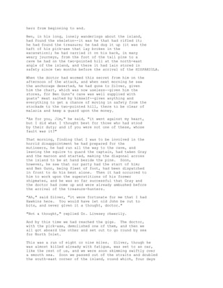 hero from beginning to end.
Ben, in his long, lonely wanderings about the island,
had found the skeleton--it was he that had rifled it;
he had found the treasure; he had dug it up (it was the
haft of his pick-axe that lay broken in the
excavation); he had carried it on his back, in many
weary journeys, from the foot of the tall pine to a
cave he had on the two-pointed hill at the north-east
angle of the island, and there it had lain stored in
safety since two months before the arrival of the HISPANIOLA.
When the doctor had wormed this secret from him on the
afternoon of the attack, and when next morning he saw
the anchorage deserted, he had gone to Silver, given
him the chart, which was now useless--given him the
stores, for Ben Gunn's cave was well supplied with
goats' meat salted by himself--given anything and
everything to get a chance of moving in safety from the
stockade to the two-pointed hill, there to be clear of
malaria and keep a guard upon the money.
"As for you, Jim," he said, "it went against my heart,
but I did what I thought best for those who had stood
by their duty; and if you were not one of these, whose
fault was it?"
That morning, finding that I was to be involved in the
horrid disappointment he had prepared for the
mutineers, he had run all the way to the cave, and
leaving the squire to guard the captain, had taken Gray
and the maroon and started, making the diagonal across
the island to be at hand beside the pine. Soon,
however, he saw that our party had the start of him;
and Ben Gunn, being fleet of foot, had been dispatched
in front to do his best alone. Then it had occurred to
him to work upon the superstitions of his former
shipmates, and he was so far successful that Gray and
the doctor had come up and were already ambushed before
the arrival of the treasure-hunters.
"Ah," said Silver, "it were fortunate for me that I had
Hawkins here. You would have let old John be cut to
bits, and never given it a thought, doctor."
"Not a thought," replied Dr. Livesey cheerily.
And by this time we had reached the gigs. The doctor,
with the pick-axe, demolished one of them, and then we
all got aboard the other and set out to go round by sea
for North Inlet.
This was a run of eight or nine miles. Silver, though he
was almost killed already with fatigue, was set to an oar,
like the rest of us, and we were soon skimming swiftly over
a smooth sea. Soon we passed out of the straits and doubled
the south-east corner of the island, round which, four days
 