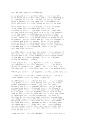 ago, we had towed the HISPANIOLA.
As we passed the two-pointed hill, we could see the
black mouth of Ben Gunn's cave and a figure standing by
it, leaning on a musket. It was the squire, and we
waved a handkerchief and gave him three cheers, in
which the voice of Silver joined as heartily as any.
Three miles farther, just inside the mouth of North
Inlet, what should we meet but the HISPANIOLA,
cruising by herself? The last flood had lifted her,
and had there been much wind or a strong tide current,
as in the southern anchorage, we should never have
found her more, or found her stranded beyond help. As
it was, there was little amiss beyond the wreck of the
main-sail. Another anchor was got ready and dropped in
a fathom and a half of water. We all pulled round
again to Rum Cove, the nearest point for Ben Gunn's
treasure-house; and then Gray, single-handed, returned
with the gig to the HISPANIOLA, where he was to
pass the night on guard.
A gentle slope ran up from the beach to the entrance of
the cave. At the top, the squire met us. To me he was
cordial and kind, saying nothing of my escapade either
in the way of blame or praise. At Silver's polite
salute he somewhat flushed.
"John Silver," he said, "you're a prodigious villain
and imposter--a monstrous imposter, sir. I am told I
am not to prosecute you. Well, then, I will not. But
the dead men, sir, hang about your neck like mill-stones."
"Thank you kindly, sir," replied Long John, again saluting.
"I dare you to thank me!" cried the squire. "It is a
gross dereliction of my duty. Stand back."
And thereupon we all entered the cave. It was a large,
airy place, with a little spring and a pool of clear
water, overhung with ferns. The floor was sand.
Before a big fire lay Captain Smollett; and in a far
corner, only duskily flickered over by the blaze, I
beheld great heaps of coin and quadrilaterals built of
bars of gold. That was Flint's treasure that we had
come so far to seek and that had cost already the lives
of seventeen men from the HISPANIOLA. How many it
had cost in the amassing, what blood and sorrow, what
good ships scuttled on the deep, what brave men walking
the plank blindfold, what shot of cannon, what shame
and lies and cruelty, perhaps no man alive could tell.
Yet there were still three upon that island--Silver,
and old Morgan, and Ben Gunn--who had each taken his
share in these crimes, as each had hoped in vain to
share in the reward.
"Come in, Jim," said the captain. "You're a good boy in
 