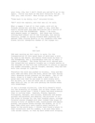 your line, Jim, but I don't think you and me'll go to sea
again. You're too much of the born favourite for me. Is
that you, John Silver? What brings you here, man?"
"Come back to my dooty, sir," returned Silver.
"Ah!" said the captain, and that was all he said.
What a supper I had of it that night, with all my
friends around me; and what a meal it was, with Ben
Gunn's salted goat and some delicacies and a bottle of
old wine from the HISPANIOLA. Never, I am sure,
were people gayer or happier. And there was Silver,
sitting back almost out of the firelight, but eating
heartily, prompt to spring forward when anything was
wanted, even joining quietly in our laughter--the same
bland, polite, obsequious seaman of the voyage out.
34
And Last
THE next morning we fell early to work, for the
transportation of this great mass of gold near a mile
by land to the beach, and thence three miles by boat to
the HISPANIOLA, was a considerable task for so small a
number of workmen. The three fellows still abroad upon
the island did not greatly trouble us; a single sentry on
the shoulder of the hill was sufficient to ensure us against
any sudden onslaught, and we thought, besides, they had had
more than enough of fighting.
Therefore the work was pushed on briskly. Gray and Ben
Gunn came and went with the boat, while the rest during
their absences piled treasure on the beach. Two of the
bars, slung in a rope's end, made a good load for a
grown man--one that he was glad to walk slowly with.
For my part, as I was not much use at carrying, I was
kept busy all day in the cave packing the minted money
into bread-bags.
It was a strange collection, like Billy Bones's hoard
for the diversity of coinage, but so much larger and so
much more varied that I think I never had more pleasure
than in sorting them. English, French, Spanish,
Portuguese, Georges, and Louises, doubloons and double
guineas and moidores and sequins, the pictures of all
the kings of Europe for the last hundred years, strange
Oriental pieces stamped with what looked like wisps of
string or bits of spider's web, round pieces and square
pieces, and pieces bored through the middle, as if to
wear them round your neck--nearly every variety of
money in the world must, I think, have found a place in
that collection; and for number, I am sure they were
like autumn leaves, so that my back ached with stooping
 