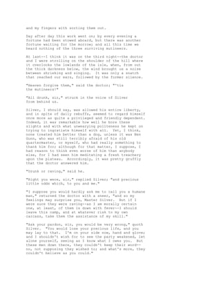 and my fingers with sorting them out.
Day after day this work went on; by every evening a
fortune had been stowed aboard, but there was another
fortune waiting for the morrow; and all this time we
heard nothing of the three surviving mutineers.
At last--I think it was on the third night--the doctor
and I were strolling on the shoulder of the hill where
it overlooks the lowlands of the isle, when, from out
the thick darkness below, the wind brought us a noise
between shrieking and singing. It was only a snatch
that reached our ears, followed by the former silence.
"Heaven forgive them," said the doctor; "'tis
the mutineers!"
"All drunk, sir," struck in the voice of Silver
from behind us.
Silver, I should say, was allowed his entire liberty,
and in spite of daily rebuffs, seemed to regard himself
once more as quite a privileged and friendly dependent.
Indeed, it was remarkable how well he bore these
slights and with what unwearying politeness he kept on
trying to ingratiate himself with all. Yet, I think,
none treated him better than a dog, unless it was Ben
Gunn, who was still terribly afraid of his old
quartermaster, or myself, who had really something to
thank him for; although for that matter, I suppose, I
had reason to think even worse of him than anybody
else, for I had seen him meditating a fresh treachery
upon the plateau. Accordingly, it was pretty gruffly
that the doctor answered him.
"Drunk or raving," said he.
"Right you were, sir," replied Silver; "and precious
little odds which, to you and me."
"I suppose you would hardly ask me to call you a humane
man," returned the doctor with a sneer, "and so my
feelings may surprise you, Master Silver. But if I
were sure they were raving--as I am morally certain
one, at least, of them is down with fever--I should
leave this camp, and at whatever risk to my own
carcass, take them the assistance of my skill."
"Ask your pardon, sir, you would be very wrong," quoth
Silver. "You would lose your precious life, and you
may lay to that. I'm on your side now, hand and glove;
and I shouldn't wish for to see the party weakened, let
alone yourself, seeing as I know what I owes you. But
these men down there, they couldn't keep their word--
no, not supposing they wished to; and what's more, they
couldn't believe as you could."
 