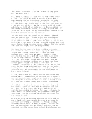 "No," said the doctor. "You're the man to keep your
word, we know that."
Well, that was about the last news we had of the three
pirates. Only once we heard a gunshot a great way off
and supposed them to be hunting. A council was held,
and it was decided that we must desert them on the island
--to the huge glee, I must say, of Ben Gunn, and with the
strong approval of Gray. We left a good stock of powder
and shot, the bulk of the salt goat, a few medicines, and
some other necessaries, tools, clothing, a spare sail, a
fathom or two of rope, and by the particular desire of the
doctor, a handsome present of tobacco.
That was about our last doing on the island. Before
that, we had got the treasure stowed and had shipped
enough water and the remainder of the goat meat in case
of any distress; and at last, one fine morning, we weighed
anchor, which was about all that we could manage, and stood
out of North Inlet, the same colours flying that the captain
had flown and fought under at the palisade.
The three fellows must have been watching us closer
than we thought for, as we soon had proved. For coming
through the narrows, we had to lie very near the
southern point, and there we saw all three of them
kneeling together on a spit of sand, with their arms
raised in supplication. It went to all our hearts, I
think, to leave them in that wretched state; but we
could not risk another mutiny; and to take them home
for the gibbet would have been a cruel sort of
kindness. The doctor hailed them and told them of the
stores we had left, and where they were to find them.
But they continued to call us by name and appeal to us,
for God's sake, to be merciful and not leave them to
die in such a place.
At last, seeing the ship still bore on her course and
was now swiftly drawing out of earshot, one of them--I
know not which it was--leapt to his feet with a hoarse
cry, whipped his musket to his shoulder, and sent a shot
whistling over Silver's head and through the main-sail.
After that, we kept under cover of the bulwarks, and
when next I looked out they had disappeared from the
spit, and the spit itself had almost melted out of
sight in the growing distance. That was, at least, the
end of that; and before noon, to my inexpressible joy,
the highest rock of Treasure Island had sunk into the
blue round of sea.
We were so short of men that everyone on board had to
bear a hand--only the captain lying on a mattress in
the stern and giving his orders, for though greatly
recovered he was still in want of quiet. We laid her
head for the nearest port in Spanish America, for we
could not risk the voyage home without fresh hands; and
 