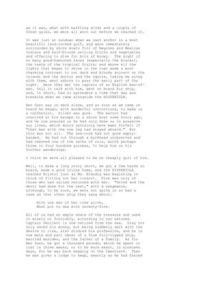 as it was, what with baffling winds and a couple of
fresh gales, we were all worn out before we reached it.
It was just at sundown when we cast anchor in a most
beautiful land-locked gulf, and were immediately
surrounded by shore boats full of Negroes and Mexican
Indians and half-bloods selling fruits and vegetables
and offering to dive for bits of money. The sight of
so many good-humoured faces (especially the blacks),
the taste of the tropical fruits, and above all the
lights that began to shine in the town made a most
charming contrast to our dark and bloody sojourn on the
island; and the doctor and the squire, taking me along
with them, went ashore to pass the early part of the
night. Here they met the captain of an English man-of-
war, fell in talk with him, went on board his ship,
and, in short, had so agreeable a time that day was
breaking when we came alongside the HISPANIOLA.
Ben Gunn was on deck alone, and as soon as we came on
board he began, with wonderful contortions, to make us
a confession. Silver was gone. The maroon had
connived at his escape in a shore boat some hours ago,
and he now assured us he had only done so to preserve
our lives, which would certainly have been forfeit if
"that man with the one leg had stayed aboard." But
this was not all. The sea-cook had not gone empty-
handed. He had cut through a bulkhead unobserved and
had removed one of the sacks of coin, worth perhaps
three or four hundred guineas, to help him on his
further wanderings.
I think we were all pleased to be so cheaply quit of him.
Well, to make a long story short, we got a few hands on
board, made a good cruise home, and the HISPANIOLA
reached Bristol just as Mr. Blandly was beginning to
think of fitting out her consort. Five men only of
those who had sailed returned with her. "Drink and the
devil had done for the rest," with a vengeance,
although, to be sure, we were not quite in so bad a
case as that other ship they sang about:
With one man of her crew alive,
What put to sea with seventy-five.
All of us had an ample share of the treasure and used
it wisely or foolishly, according to our natures.
Captain Smollett is now retired from the sea. Gray not
only saved his money, but being suddenly smit with the
desire to rise, also studied his profession, and he is
now mate and part owner of a fine full-rigged ship,
married besides, and the father of a family. As for
Ben Gunn, he got a thousand pounds, which he spent or
lost in three weeks, or to be more exact, in nineteen
days, for he was back begging on the twentieth. Then
he was given a lodge to keep, exactly as he had feared
 