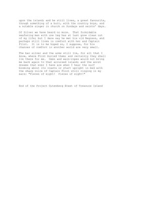 upon the island; and he still lives, a great favourite,
though something of a butt, with the country boys, and
a notable singer in church on Sundays and saints' days.
Of Silver we have heard no more. That formidable
seafaring man with one leg has at last gone clean out
of my life; but I dare say he met his old Negress, and
perhaps still lives in comfort with her and Captain
Flint. It is to be hoped so, I suppose, for his
chances of comfort in another world are very small.
The bar silver and the arms still lie, for all that I
know, where Flint buried them; and certainly they shall
lie there for me. Oxen and wain-ropes would not bring
me back again to that accursed island; and the worst
dreams that ever I have are when I hear the surf
booming about its coasts or start upright in bed with
the sharp voice of Captain Flint still ringing in my
ears: "Pieces of eight! Pieces of eight!"
End of the Project Gutenberg Etext of Treasure Island
 