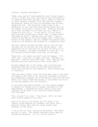 cutlass. Another gentleman--"
"Come, now, march," interrupted he; and I never heard a
voice so cruel, and cold, and ugly as that blind man's.
It cowed me more than the pain, and I began to obey him
at once, walking straight in at the door and towards
the parlour, where our sick old buccaneer was sitting,
dazed with rum. The blind man clung close to me,
holding me in one iron fist and leaning almost more of
his weight on me than I could carry. "Lead me straight
up to him, and when I'm in view, cry out, 'Here's a
friend for you, Bill.' If you don't, I'll do this,"
and with that he gave me a twitch that I thought would
have made me faint. Between this and that, I was so
utterly terrified of the blind beggar that I forgot my
terror of the captain, and as I opened the parlour door,
cried out the words he had ordered in a trembling voice.
The poor captain raised his eyes, and at one look the
rum went out of him and left him staring sober. The
expression of his face was not so much of terror as of
mortal sickness. He made a movement to rise, but I do
not believe he had enough force left in his body.
"Now, Bill, sit where you are," said the beggar. "If I
can't see, I can hear a finger stirring. Business is
business. Hold out your left hand. Boy, take his left
hand by the wrist and bring it near to my right."
We both obeyed him to the letter, and I saw him pass
something from the hollow of the hand that held his
stick into the palm of the captain's, which closed upon
it instantly.
"And now that's done," said the blind man; and at the words
he suddenly left hold of me, and with incredible accuracy
and nimbleness, skipped out of the parlour and into the road,
where, as I still stood motionless, I could hear his stick
go tap-tap-tapping into the distance.
It was some time before either I or the captain seemed
to gather our senses, but at length, and about at the
same moment, I released his wrist, which I was still
holding, and he drew in his hand and looked sharply
into the palm.
"Ten o'clock!" he cried. "Six hours. We'll do them
yet," and he sprang to his feet.
Even as he did so, he reeled, put his hand to his
throat, stood swaying for a moment, and then, with a
peculiar sound, fell from his whole height face
foremost to the floor.
I ran to him at once, calling to my mother. But haste
was all in vain. The captain had been struck dead by
thundering apoplexy. It is a curious thing to
 
