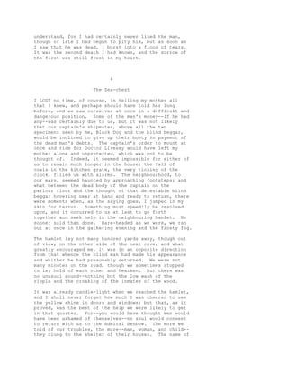 understand, for I had certainly never liked the man,
though of late I had begun to pity him, but as soon as
I saw that he was dead, I burst into a flood of tears.
It was the second death I had known, and the sorrow of
the first was still fresh in my heart.
4
The Sea-chest
I LOST no time, of course, in telling my mother all
that I knew, and perhaps should have told her long
before, and we saw ourselves at once in a difficult and
dangerous position. Some of the man's money--if he had
any--was certainly due to us, but it was not likely
that our captain's shipmates, above all the two
specimens seen by me, Black Dog and the blind beggar,
would be inclined to give up their booty in payment of
the dead man's debts. The captain's order to mount at
once and ride for Doctor Livesey would have left my
mother alone and unprotected, which was not to be
thought of. Indeed, it seemed impossible for either of
us to remain much longer in the house; the fall of
coals in the kitchen grate, the very ticking of the
clock, filled us with alarms. The neighbourhood, to
our ears, seemed haunted by approaching footsteps; and
what between the dead body of the captain on the
parlour floor and the thought of that detestable blind
beggar hovering near at hand and ready to return, there
were moments when, as the saying goes, I jumped in my
skin for terror. Something must speedily be resolved
upon, and it occurred to us at last to go forth
together and seek help in the neighbouring hamlet. No
sooner said than done. Bare-headed as we were, we ran
out at once in the gathering evening and the frosty fog.
The hamlet lay not many hundred yards away, though out
of view, on the other side of the next cove; and what
greatly encouraged me, it was in an opposite direction
from that whence the blind man had made his appearance
and whither he had presumably returned. We were not
many minutes on the road, though we sometimes stopped
to lay hold of each other and hearken. But there was
no unusual sound--nothing but the low wash of the
ripple and the croaking of the inmates of the wood.
It was already candle-light when we reached the hamlet,
and I shall never forget how much I was cheered to see
the yellow shine in doors and windows; but that, as it
proved, was the best of the help we were likely to get
in that quarter. For--you would have thought men would
have been ashamed of themselves--no soul would consent
to return with us to the Admiral Benbow. The more we
told of our troubles, the more--man, woman, and child--
they clung to the shelter of their houses. The name of
 