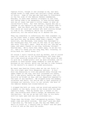 Captain Flint, though it was strange to me, was well
enough known to some there and carried a great weight
of terror. Some of the men who had been to field-work
on the far side of the Admiral Benbow remembered,
besides, to have seen several strangers on the road,
and taking them to be smugglers, to have bolted away;
and one at least had seen a little lugger in what we
called Kitt's Hole. For that matter, anyone who was a
comrade of the captain's was enough to frighten them to
death. And the short and the long of the matter was,
that while we could get several who were willing enough
to ride to Dr. Livesey's, which lay in another
direction, not one would help us to defend the inn.
They say cowardice is infectious; but then argument is,
on the other hand, a great emboldener; and so when each
had said his say, my mother made them a speech. She
would not, she declared, lose money that belonged to
her fatherless boy; "If none of the rest of you dare,"
she said, "Jim and I dare. Back we will go, the way we
came, and small thanks to you big, hulking, chicken-
hearted men. We'll have that chest open, if we die for
it. And I'll thank you for that bag, Mrs. Crossley, to
bring back our lawful money in."
Of course I said I would go with my mother, and of course
they all cried out at our foolhardiness, but even then
not a man would go along with us. All they would do was
to give me a loaded pistol lest we were attacked, and to
promise to have horses ready saddled in case we were
pursued on our return, while one lad was to ride forward
to the doctor's in search of armed assistance.
My heart was beating finely when we two set forth in
the cold night upon this dangerous venture. A full
moon was beginning to rise and peered redly through the
upper edges of the fog, and this increased our haste,
for it was plain, before we came forth again, that all
would be as bright as day, and our departure exposed to
the eyes of any watchers. We slipped along the hedges,
noiseless and swift, nor did we see or hear anything to
increase our terrors, till, to our relief, the door of
the Admiral Benbow had closed behind us.
I slipped the bolt at once, and we stood and panted for
a moment in the dark, alone in the house with the dead
captain's body. Then my mother got a candle in the
bar, and holding each other's hands, we advanced into
the parlour. He lay as we had left him, on his back,
with his eyes open and one arm stretched out.
"Draw down the blind, Jim," whispered my mother; "they
might come and watch outside. And now," said she when
I had done so, "we have to get the key off THAT; and
who's to touch it, I should like to know!" and she gave
a kind of sob as she said the words.
 