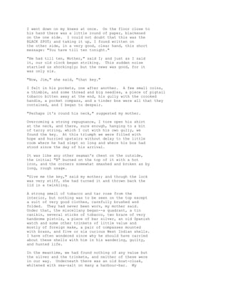 I went down on my knees at once. On the floor close to
his hand there was a little round of paper, blackened
on the one side. I could not doubt that this was the
BLACK SPOT; and taking it up, I found written on
the other side, in a very good, clear hand, this short
message: "You have till ten tonight."
"He had till ten, Mother," said I; and just as I said
it, our old clock began striking. This sudden noise
startled us shockingly; but the news was good, for it
was only six.
"Now, Jim," she said, "that key."
I felt in his pockets, one after another. A few small coins,
a thimble, and some thread and big needles, a piece of pigtail
tobacco bitten away at the end, his gully with the crooked
handle, a pocket compass, and a tinder box were all that they
contained, and I began to despair.
"Perhaps it's round his neck," suggested my mother.
Overcoming a strong repugnance, I tore open his shirt
at the neck, and there, sure enough, hanging to a bit
of tarry string, which I cut with his own gully, we
found the key. At this triumph we were filled with
hope and hurried upstairs without delay to the little
room where he had slept so long and where his box had
stood since the day of his arrival.
It was like any other seaman's chest on the outside,
the initial "B" burned on the top of it with a hot
iron, and the corners somewhat smashed and broken as by
long, rough usage.
"Give me the key," said my mother; and though the lock
was very stiff, she had turned it and thrown back the
lid in a twinkling.
A strong smell of tobacco and tar rose from the
interior, but nothing was to be seen on the top except
a suit of very good clothes, carefully brushed and
folded. They had never been worn, my mother said.
Under that, the miscellany began--a quadrant, a tin
canikin, several sticks of tobacco, two brace of very
handsome pistols, a piece of bar silver, an old Spanish
watch and some other trinkets of little value and
mostly of foreign make, a pair of compasses mounted
with brass, and five or six curious West Indian shells.
I have often wondered since why he should have carried
about these shells with him in his wandering, guilty,
and hunted life.
In the meantime, we had found nothing of any value but
the silver and the trinkets, and neither of these were
in our way. Underneath there was an old boat-cloak,
whitened with sea-salt on many a harbour-bar. My
 