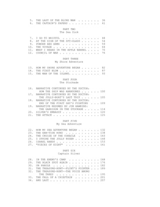 5. THE LAST OF THE BLIND MAN . . . . . . . 36
6. THE CAPTAIN'S PAPERS . . . . . . . . . . 41
PART TWO
The Sea Cook
7. I GO TO BRISTOL . . . . . . . . . . . . 48
8. AT THE SIGN OF THE SPY-GLASS . . . . . . 54
9. POWDER AND ARMS . . . . . . . . . . . . 59
10. THE VOYAGE . . . . . . . . . . . . . . . 64
11. WHAT I HEARD IN THE APPLE BARREL . . . . 70
12. COUNCIL OF WAR . . . . . . . . . . . . . 76
PART THREE
My Shore Adventure
13. HOW MY SHORE ADVENTURE BEGAN . . . . . . 82
14. THE FIRST BLOW . . . . . . . . . . . . . 87
15. THE MAN OF THE ISLAND. . . . . . . . . . 93
PART FOUR
The Stockade
16. NARRATIVE CONTINUED BY THE DOCTOR:
HOW THE SHIP WAS ABANDONED . . . . . . 100
17. NARRATIVE CONTINUED BY THE DOCTOR:
THE JOLLY-BOAT'S LAST TRIP . . . . . . 105
18. NARRATIVE CONTINUED BY THE DOCTOR:
END OF THE FIRST DAY'S FIGHTING . . . 109
19. NARRATIVE RESUMED BY JIM HAWKINS:
THE GARRISON IN THE STOCKADE . . . . . 114
20. SILVER'S EMBASSY . . . . . . . . . . . . 120
21. THE ATTACK . . . . . . . . . . . . . . . 125
PART FIVE
My Sea Adventure
22. HOW MY SEA ADVENTURE BEGAN . . . . . . . 132
23. THE EBB-TIDE RUNS . . . . . . . . . . . 138
24. THE CRUISE OF THE CORACLE . . . . . . . 143
25. I STRIKE THE JOLLY ROGER . . . . . . . . 148
26. ISRAEL HANDS . . . . . . . . . . . . . . 153
27. "PIECES OF EIGHT" . . . . . . . . . . . 161
PART SIX
Captain Silver
28. IN THE ENEMY'S CAMP . . . . . . . . . . 168
29. THE BLACK SPOT AGAIN . . . . . . . . . . 176
30. ON PAROLE . . . . . . . . . . . . . . . 182
31. THE TREASURE-HUNT--FLINT'S POINTER . . . 189
32. THE TREASURE-HUNT--THE VOICE AMONG
THE TREES . . . . . . . . . . . . . . 195
33. THE FALL OF A CHIEFTAIN . . . . . . . . 201
34. AND LAST . . . . . . . . . . . . . . . . 207
 
