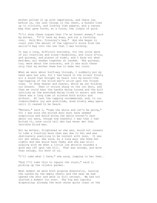 mother pulled it up with impatience, and there lay
before us, the last things in the chest, a bundle tied
up in oilcloth, and looking like papers, and a canvas
bag that gave forth, at a touch, the jingle of gold.
"I'll show these rogues that I'm an honest woman," said
my mother. "I'll have my dues, and not a farthing
over. Hold Mrs. Crossley's bag." And she began to
count over the amount of the captain's score from the
sailor's bag into the one that I was holding.
It was a long, difficult business, for the coins were
of all countries and sizes--doubloons, and louis d'ors,
and guineas, and pieces of eight, and I know not what
besides, all shaken together at random. The guineas,
too, were about the scarcest, and it was with these
only that my mother knew how to make her count.
When we were about half-way through, I suddenly put my
hand upon her arm, for I had heard in the silent frosty
air a sound that brought my heart into my mouth--the
tap-tapping of the blind man's stick upon the frozen
road. It drew nearer and nearer, while we sat holding
our breath. Then it struck sharp on the inn door, and
then we could hear the handle being turned and the bolt
rattling as the wretched being tried to enter; and then
there was a long time of silence both within and
without. At last the tapping recommenced, and, to our
indescribable joy and gratitude, died slowly away again
until it ceased to be heard.
"Mother," said I, "take the whole and let's be going,"
for I was sure the bolted door must have seemed
suspicious and would bring the whole hornet's nest
about our ears, though how thankful I was that I had
bolted it, none could tell who had never met that
terrible blind man.
But my mother, frightened as she was, would not consent
to take a fraction more than was due to her and was
obstinately unwilling to be content with less. It was
not yet seven, she said, by a long way; she knew her
rights and she would have them; and she was still
arguing with me when a little low whistle sounded a
good way off upon the hill. That was enough, and more
than enough, for both of us.
"I'll take what I have," she said, jumping to her feet.
"And I'll take this to square the count," said I,
picking up the oilskin packet.
Next moment we were both groping downstairs, leaving
the candle by the empty chest; and the next we had
opened the door and were in full retreat. We had not
started a moment too soon. The fog was rapidly
dispersing; already the moon shone quite clear on the
 