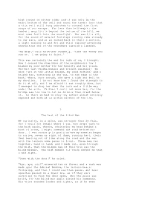 high ground on either side; and it was only in the
exact bottom of the dell and round the tavern door that
a thin veil still hung unbroken to conceal the first
steps of our escape. Far less than half-way to the
hamlet, very little beyond the bottom of the hill, we
must come forth into the moonlight. Nor was this all,
for the sound of several footsteps running came already
to our ears, and as we looked back in their direction,
a light tossing to and fro and still rapidly advancing
showed that one of the newcomers carried a lantern.
"My dear," said my mother suddenly, "take the money and
run on. I am going to faint."
This was certainly the end for both of us, I thought.
How I cursed the cowardice of the neighbours; how I
blamed my poor mother for her honesty and her greed,
for her past foolhardiness and present weakness! We
were just at the little bridge, by good fortune; and I
helped her, tottering as she was, to the edge of the
bank, where, sure enough, she gave a sigh and fell on
my shoulder. I do not know how I found the strength to
do it at all, and I am afraid it was roughly done, but
I managed to drag her down the bank and a little way
under the arch. Farther I could not move her, for the
bridge was too low to let me do more than crawl below
it. So there we had to stay--my mother almost entirely
exposed and both of us within earshot of the inn.
5
The Last of the Blind Man
MY curiosity, in a sense, was stronger than my fear,
for I could not remain where I was, but crept back to
the bank again, whence, sheltering my head behind a
bush of broom, I might command the road before our
door. I was scarcely in position ere my enemies began
to arrive, seven or eight of them, running hard, their
feet beating out of time along the road and the man
with the lantern some paces in front. Three men ran
together, hand in hand; and I made out, even through
the mist, that the middle man of this trio was the
blind beggar. The next moment his voice showed me that
I was right.
"Down with the door!" he cried.
"Aye, aye, sir!" answered two or three; and a rush was
made upon the Admiral Benbow, the lantern-bearer
following; and then I could see them pause, and hear
speeches passed in a lower key, as if they were
surprised to find the door open. But the pause was
brief, for the blind man again issued his commands.
His voice sounded louder and higher, as if he were
 