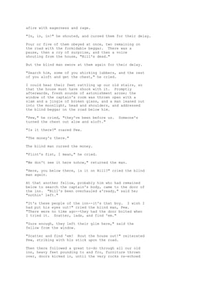 afire with eagerness and rage.
"In, in, in!" he shouted, and cursed them for their delay.
Four or five of them obeyed at once, two remaining on
the road with the formidable beggar. There was a
pause, then a cry of surprise, and then a voice
shouting from the house, "Bill's dead."
But the blind man swore at them again for their delay.
"Search him, some of you shirking lubbers, and the rest
of you aloft and get the chest," he cried.
I could hear their feet rattling up our old stairs, so
that the house must have shook with it. Promptly
afterwards, fresh sounds of astonishment arose; the
window of the captain's room was thrown open with a
slam and a jingle of broken glass, and a man leaned out
into the moonlight, head and shoulders, and addressed
the blind beggar on the road below him.
"Pew," he cried, "they've been before us. Someone's
turned the chest out alow and aloft."
"Is it there?" roared Pew.
"The money's there."
The blind man cursed the money.
"Flint's fist, I mean," he cried.
"We don't see it here nohow," returned the man.
"Here, you below there, is it on Bill?" cried the blind
man again.
At that another fellow, probably him who had remained
below to search the captain's body, came to the door of
the inn. "Bill's been overhauled a'ready," said he;
"nothin' left."
"It's these people of the inn--it's that boy. I wish I
had put his eyes out!" cried the blind man, Pew.
"There were no time ago--they had the door bolted when
I tried it. Scatter, lads, and find 'em."
"Sure enough, they left their glim here," said the
fellow from the window.
"Scatter and find 'em! Rout the house out!" reiterated
Pew, striking with his stick upon the road.
Then there followed a great to-do through all our old
inn, heavy feet pounding to and fro, furniture thrown
over, doors kicked in, until the very rocks re-echoed
 