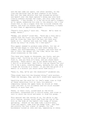 and the men came out again, one after another, on the
road and declared that we were nowhere to be found.
And just the same whistle that had alarmed my mother
and myself over the dead captain's money was once more
clearly audible through the night, but this time twice
repeated. I had thought it to be the blind man's trumpet,
so to speak, summoning his crew to the assault, but I now
found that it was a signal from the hillside towards the
hamlet, and from its effect upon the buccaneers, a signal
to warn them of approaching danger.
"There's Dirk again," said one. "Twice! We'll have to
budge, mates."
"Budge, you skulk!" cried Pew. "Dirk was a fool and a
coward from the first--you wouldn't mind him. They
must be close by; they can't be far; you have your
hands on it. Scatter and look for them, dogs! Oh,
shiver my soul," he cried, "if I had eyes!"
This appeal seemed to produce some effect, for two of
the fellows began to look here and there among the
lumber, but half-heartedly, I thought, and with half an
eye to their own danger all the time, while the rest
stood irresolute on the road.
"You have your hands on thousands, you fools, and you
hang a leg! You'd be as rich as kings if you could
find it, and you know it's here, and you stand there
skulking. There wasn't one of you dared face Bill, and
I did it--a blind man! And I'm to lose my chance for you!
I'm to be a poor, crawling beggar, sponging for rum, when
I might be rolling in a coach! If you had the pluck of a
weevil in a biscuit you would catch them still."
"Hang it, Pew, we've got the doubloons!" grumbled one.
"They might have hid the blessed thing," said another.
"Take the Georges, Pew, and don't stand here squalling."
Squalling was the word for it; Pew's anger rose so high
at these objections till at last, his passion
completely taking the upper hand, he struck at them
right and left in his blindness and his stick sounded
heavily on more than one.
These, in their turn, cursed back at the blind
miscreant, threatened him in horrid terms, and tried in
vain to catch the stick and wrest it from his grasp.
This quarrel was the saving of us, for while it was
still raging, another sound came from the top of the
hill on the side of the hamlet--the tramp of horses
galloping. Almost at the same time a pistol-shot,
flash and report, came from the hedge side. And that
was plainly the last signal of danger, for the
buccaneers turned at once and ran, separating in every
 