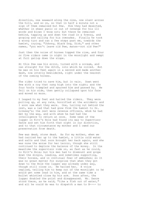 direction, one seaward along the cove, one slant across
the hill, and so on, so that in half a minute not a
sign of them remained but Pew. Him they had deserted,
whether in sheer panic or out of revenge for his ill
words and blows I know not; but there he remained
behind, tapping up and down the road in a frenzy, and
groping and calling for his comrades. Finally he took
a wrong turn and ran a few steps past me, towards the
hamlet, crying, "Johnny, Black Dog, Dirk," and other
names, "you won't leave old Pew, mates--not old Pew!"
Just then the noise of horses topped the rise, and four
or five riders came in sight in the moonlight and swept
at full gallop down the slope.
At this Pew saw his error, turned with a scream, and
ran straight for the ditch, into which he rolled. But
he was on his feet again in a second and made another
dash, now utterly bewildered, right under the nearest
of the coming horses.
The rider tried to save him, but in vain. Down went
Pew with a cry that rang high into the night; and the
four hoofs trampled and spurned him and passed by. He
fell on his side, then gently collapsed upon his face
and moved no more.
I leaped to my feet and hailed the riders. They were
pulling up, at any rate, horrified at the accident; and
I soon saw what they were. One, tailing out behind the
rest, was a lad that had gone from the hamlet to Dr.
Livesey's; the rest were revenue officers, whom he had
met by the way, and with whom he had had the
intelligence to return at once. Some news of the
lugger in Kitt's Hole had found its way to Supervisor
Dance and set him forth that night in our direction,
and to that circumstance my mother and I owed our
preservation from death.
Pew was dead, stone dead. As for my mother, when we
had carried her up to the hamlet, a little cold water
and salts and that soon brought her back again, and she
was none the worse for her terror, though she still
continued to deplore the balance of the money. In the
meantime the supervisor rode on, as fast as he could,
to Kitt's Hole; but his men had to dismount and grope
down the dingle, leading, and sometimes supporting,
their horses, and in continual fear of ambushes; so it
was no great matter for surprise that when they got
down to the Hole the lugger was already under way,
though still close in. He hailed her. A voice
replied, telling him to keep out of the moonlight or he
would get some lead in him, and at the same time a
bullet whistled close by his arm. Soon after, the
lugger doubled the point and disappeared. Mr. Dance
stood there, as he said, "like a fish out of water,"
and all he could do was to dispatch a man to B---- to
 