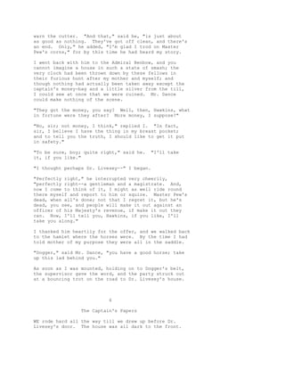 warn the cutter. "And that," said he, "is just about
as good as nothing. They've got off clean, and there's
an end. Only," he added, "I'm glad I trod on Master
Pew's corns," for by this time he had heard my story.
I went back with him to the Admiral Benbow, and you
cannot imagine a house in such a state of smash; the
very clock had been thrown down by these fellows in
their furious hunt after my mother and myself; and
though nothing had actually been taken away except the
captain's money-bag and a little silver from the till,
I could see at once that we were ruined. Mr. Dance
could make nothing of the scene.
"They got the money, you say? Well, then, Hawkins, what
in fortune were they after? More money, I suppose?"
"No, sir; not money, I think," replied I. "In fact,
sir, I believe I have the thing in my breast pocket;
and to tell you the truth, I should like to get it put
in safety."
"To be sure, boy; quite right," said he. "I'll take
it, if you like."
"I thought perhaps Dr. Livesey--" I began.
"Perfectly right," he interrupted very cheerily,
"perfectly right--a gentleman and a magistrate. And,
now I come to think of it, I might as well ride round
there myself and report to him or squire. Master Pew's
dead, when all's done; not that I regret it, but he's
dead, you see, and people will make it out against an
officer of his Majesty's revenue, if make it out they
can. Now, I'll tell you, Hawkins, if you like, I'll
take you along."
I thanked him heartily for the offer, and we walked back
to the hamlet where the horses were. By the time I had
told mother of my purpose they were all in the saddle.
"Dogger," said Mr. Dance, "you have a good horse; take
up this lad behind you."
As soon as I was mounted, holding on to Dogger's belt,
the supervisor gave the word, and the party struck out
at a bouncing trot on the road to Dr. Livesey's house.
6
The Captain's Papers
WE rode hard all the way till we drew up before Dr.
Livesey's door. The house was all dark to the front.
 
