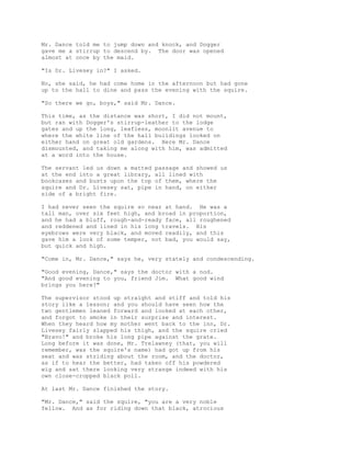 Mr. Dance told me to jump down and knock, and Dogger
gave me a stirrup to descend by. The door was opened
almost at once by the maid.
"Is Dr. Livesey in?" I asked.
No, she said, he had come home in the afternoon but had gone
up to the hall to dine and pass the evening with the squire.
"So there we go, boys," said Mr. Dance.
This time, as the distance was short, I did not mount,
but ran with Dogger's stirrup-leather to the lodge
gates and up the long, leafless, moonlit avenue to
where the white line of the hall buildings looked on
either hand on great old gardens. Here Mr. Dance
dismounted, and taking me along with him, was admitted
at a word into the house.
The servant led us down a matted passage and showed us
at the end into a great library, all lined with
bookcases and busts upon the top of them, where the
squire and Dr. Livesey sat, pipe in hand, on either
side of a bright fire.
I had never seen the squire so near at hand. He was a
tall man, over six feet high, and broad in proportion,
and he had a bluff, rough-and-ready face, all roughened
and reddened and lined in his long travels. His
eyebrows were very black, and moved readily, and this
gave him a look of some temper, not bad, you would say,
but quick and high.
"Come in, Mr. Dance," says he, very stately and condescending.
"Good evening, Dance," says the doctor with a nod.
"And good evening to you, friend Jim. What good wind
brings you here?"
The supervisor stood up straight and stiff and told his
story like a lesson; and you should have seen how the
two gentlemen leaned forward and looked at each other,
and forgot to smoke in their surprise and interest.
When they heard how my mother went back to the inn, Dr.
Livesey fairly slapped his thigh, and the squire cried
"Bravo!" and broke his long pipe against the grate.
Long before it was done, Mr. Trelawney (that, you will
remember, was the squire's name) had got up from his
seat and was striding about the room, and the doctor,
as if to hear the better, had taken off his powdered
wig and sat there looking very strange indeed with his
own close-cropped black poll.
At last Mr. Dance finished the story.
"Mr. Dance," said the squire, "you are a very noble
fellow. And as for riding down that black, atrocious
 