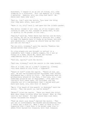 miscreant, I regard it as an act of virtue, sir, like
stamping on a cockroach. This lad Hawkins is a trump,
I perceive. Hawkins, will you ring that bell? Mr.
Dance must have some ale."
"And so, Jim," said the doctor, "you have the thing
that they were after, have you?"
"Here it is, sir," said I, and gave him the oilskin packet.
The doctor looked it all over, as if his fingers were
itching to open it; but instead of doing that, he put
it quietly in the pocket of his coat.
"Squire," said he, "when Dance has had his ale he must,
of course, be off on his Majesty's service; but I mean
to keep Jim Hawkins here to sleep at my house, and with
your permission, I propose we should have up the cold
pie and let him sup."
"As you will, Livesey," said the squire; "Hawkins has
earned better than cold pie."
So a big pigeon pie was brought in and put on a
sidetable, and I made a hearty supper, for I was as
hungry as a hawk, while Mr. Dance was further
complimented and at last dismissed.
"And now, squire," said the doctor.
"And now, Livesey," said the squire in the same breath.
"One at a time, one at a time," laughed Dr. Livesey.
"You have heard of this Flint, I suppose?"
"Heard of him!" cried the squire. "Heard of him, you
say! He was the bloodthirstiest buccaneer that sailed.
Blackbeard was a child to Flint. The Spaniards were so
prodigiously afraid of him that, I tell you, sir, I was
sometimes proud he was an Englishman. I've seen his
top-sails with these eyes, off Trinidad, and the
cowardly son of a rum-puncheon that I sailed with put
back--put back, sir, into Port of Spain."
"Well, I've heard of him myself, in England," said the
doctor. "But the point is, had he money?"
"Money!" cried the squire. "Have you heard the story?
What were these villains after but money? What do they
care for but money? For what would they risk their
rascal carcasses but money?"
"That we shall soon know," replied the doctor. "But
you are so confoundedly hot-headed and exclamatory that
I cannot get a word in. What I want to know is this:
Supposing that I have here in my pocket some clue to
where Flint buried his treasure, will that treasure
 
