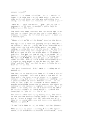 amount to much?"
"Amount, sir!" cried the squire. "It will amount to
this: If we have the clue you talk about, I fit out a
ship in Bristol dock, and take you and Hawkins here
along, and I'll have that treasure if I search a year."
"Very well," said the doctor. "Now, then, if Jim is
agreeable, we'll open the packet"; and he laid it
before him on the table.
The bundle was sewn together, and the doctor had to get
out his instrument case and cut the stitches with his
medical scissors. It contained two things--a book and
a sealed paper.
"First of all we'll try the book," observed the doctor.
The squire and I were both peering over his shoulder as
he opened it, for Dr. Livesey had kindly motioned me to
come round from the side-table, where I had been
eating, to enjoy the sport of the search. On the first
page there were only some scraps of writing, such as a
man with a pen in his hand might make for idleness or
practice. One was the same as the tattoo mark, "Billy
Bones his fancy"; then there was "Mr. W. Bones, mate,"
"No more rum," "Off Palm Key he got itt," and some
other snatches, mostly single words and unintelligible.
I could not help wondering who it was that had "got
itt," and what "itt" was that he got. A knife in his
back as like as not.
"Not much instruction there," said Dr. Livesey as he
passed on.
The next ten or twelve pages were filled with a curious
series of entries. There was a date at one end of the
line and at the other a sum of money, as in common
account-books, but instead of explanatory writing, only
a varying number of crosses between the two. On the
12th of June, 1745, for instance, a sum of seventy
pounds had plainly become due to someone, and there was
nothing but six crosses to explain the cause. In a few
cases, to be sure, the name of a place would be added,
as "Offe Caraccas," or a mere entry of latitude and
longitude, as "62o 17' 20", 19o 2' 40"."
The record lasted over nearly twenty years, the amount
of the separate entries growing larger as time went on,
and at the end a grand total had been made out after
five or six wrong additions, and these words appended,
"Bones, his pile."
"I can't make head or tail of this," said Dr. Livesey.
"The thing is as clear as noonday," cried the squire.
"This is the black-hearted hound's account-book. These
 