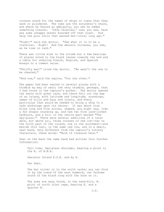 crosses stand for the names of ships or towns that they
sank or plundered. The sums are the scoundrel's share,
and where he feared an ambiguity, you see he added
something clearer. 'Offe Caraccas,' now; you see, here
was some unhappy vessel boarded off that coast. God
help the poor souls that manned her--coral long ago."
"Right!" said the doctor. "See what it is to be a
traveller. Right! And the amounts increase, you see,
as he rose in rank."
There was little else in the volume but a few bearings
of places noted in the blank leaves towards the end and
a table for reducing French, English, and Spanish
moneys to a common value.
"Thrifty man!" cried the doctor. "He wasn't the one to
be cheated."
"And now," said the squire, "for the other."
The paper had been sealed in several places with a
thimble by way of seal; the very thimble, perhaps, that
I had found in the captain's pocket. The doctor opened
the seals with great care, and there fell out the map
of an island, with latitude and longitude, soundings,
names of hills and bays and inlets, and every
particular that would be needed to bring a ship to a
safe anchorage upon its shores. It was about nine
miles long and five across, shaped, you might say, like
a fat dragon standing up, and had two fine land-locked
harbours, and a hill in the centre part marked "The
Spy-glass." There were several additions of a later
date, but above all, three crosses of red ink--two on
the north part of the island, one in the southwest--and
beside this last, in the same red ink, and in a small,
neat hand, very different from the captain's tottery
characters, these words: "Bulk of treasure here."
Over on the back the same hand had written this further
information:
Tall tree, Spy-glass shoulder, bearing a point to
the N. of N.N.E.
Skeleton Island E.S.E. and by E.
Ten feet.
The bar silver is in the north cache; you can find
it by the trend of the east hummock, ten fathoms
south of the black crag with the face on it.
The arms are easy found, in the sand-hill, N.
point of north inlet cape, bearing E. and a
quarter N.
J.F.
 