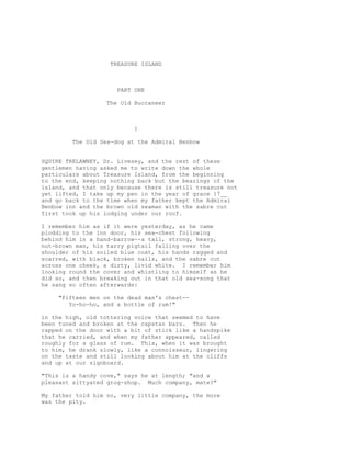 TREASURE ISLAND
PART ONE
The Old Buccaneer
1
The Old Sea-dog at the Admiral Benbow
SQUIRE TRELAWNEY, Dr. Livesey, and the rest of these
gentlemen having asked me to write down the whole
particulars about Treasure Island, from the beginning
to the end, keeping nothing back but the bearings of the
island, and that only because there is still treasure not
yet lifted, I take up my pen in the year of grace 17__
and go back to the time when my father kept the Admiral
Benbow inn and the brown old seaman with the sabre cut
first took up his lodging under our roof.
I remember him as if it were yesterday, as he came
plodding to the inn door, his sea-chest following
behind him in a hand-barrow--a tall, strong, heavy,
nut-brown man, his tarry pigtail falling over the
shoulder of his soiled blue coat, his hands ragged and
scarred, with black, broken nails, and the sabre cut
across one cheek, a dirty, livid white. I remember him
looking round the cover and whistling to himself as he
did so, and then breaking out in that old sea-song that
he sang so often afterwards:
"Fifteen men on the dead man's chest--
Yo-ho-ho, and a bottle of rum!"
in the high, old tottering voice that seemed to have
been tuned and broken at the capstan bars. Then he
rapped on the door with a bit of stick like a handspike
that he carried, and when my father appeared, called
roughly for a glass of rum. This, when it was brought
to him, he drank slowly, like a connoisseur, lingering
on the taste and still looking about him at the cliffs
and up at our signboard.
"This is a handy cove," says he at length; "and a
pleasant sittyated grog-shop. Much company, mate?"
My father told him no, very little company, the more
was the pity.
 