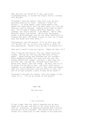 That was all; but brief as it was, and to me
incomprehensible, it filled the squire and Dr. Livesey
with delight.
"Livesey," said the squire, "you will give up this
wretched practice at once. Tomorrow I start for
Bristol. In three weeks' time--three weeks!--two
weeks--ten days--we'll have the best ship, sir, and the
choicest crew in England. Hawkins shall come as cabin-
boy. You'll make a famous cabin-boy, Hawkins. You,
Livesey, are ship's doctor; I am admiral. We'll take
Redruth, Joyce, and Hunter. We'll have favourable
winds, a quick passage, and not the least difficulty in
finding the spot, and money to eat, to roll in, to play
duck and drake with ever after."
"Trelawney," said the doctor, "I'll go with you; and
I'll go bail for it, so will Jim, and be a credit to
the undertaking. There's only one man I'm afraid of."
"And who's that?" cried the squire. "Name the dog, sir!"
"You," replied the doctor; "for you cannot hold your
tongue. We are not the only men who know of this
paper. These fellows who attacked the inn tonight--
bold, desperate blades, for sure--and the rest who
stayed aboard that lugger, and more, I dare say, not
far off, are, one and all, through thick and thin,
bound that they'll get that money. We must none of us
go alone till we get to sea. Jim and I shall stick
together in the meanwhile; you'll take Joyce and Hunter
when you ride to Bristol, and from first to last, not
one of us must breathe a word of what we've found."
"Livesey," returned the squire, "you are always in the
right of it. I'll be as silent as the grave."
PART TWO
The Sea-cook
7
I Go to Bristol
IT was longer than the squire imagined ere we were
ready for the sea, and none of our first plans--not
even Dr. Livesey's, of keeping me beside him--could be
carried out as we intended. The doctor had to go to
London for a physician to take charge of his practice;
 