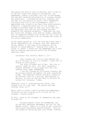 the squire was hard at work at Bristol; and I lived on
at the hall under the charge of old Redruth, the
gamekeeper, almost a prisoner, but full of sea-dreams
and the most charming anticipations of strange islands
and adventures. I brooded by the hour together over
the map, all the details of which I well remembered.
Sitting by the fire in the housekeeper's room, I
approached that island in my fancy from every possible
direction; I explored every acre of its surface; I
climbed a thousand times to that tall hill they call
the Spy-glass, and from the top enjoyed the most
wonderful and changing prospects. Sometimes the isle
was thick with savages, with whom we fought, sometimes
full of dangerous animals that hunted us, but in all my
fancies nothing occurred to me so strange and tragic as
our actual adventures.
So the weeks passed on, till one fine day there came a
letter addressed to Dr. Livesey, with this addition,
"To be opened, in the case of his absence, by Tom
Redruth or young Hawkins." Obeying this order, we
found, or rather I found--for the gamekeeper was a poor
hand at reading anything but print--the following
important news:
Old Anchor Inn, Bristol, March 1, 17--
Dear Livesey--As I do not know whether you
are at the hall or still in London, I send this in
double to both places.
The ship is bought and fitted. She lies at
anchor, ready for sea. You never imagined a
sweeter schooner--a child might sail her--two
hundred tons; name, HISPANIOLA.
I got her through my old friend, Blandly, who
has proved himself throughout the most surprising
trump. The admirable fellow literally slaved in
my interest, and so, I may say, did everyone in
Bristol, as soon as they got wind of the port we
sailed for--treasure, I mean.
"Redruth," said I, interrupting the letter, "Dr.
Livesey will not like that. The squire has been
talking, after all."
"Well, who's a better right?" growled the gamekeeper.
"A pretty rum go if squire ain't to talk for Dr.
Livesey, I should think."
At that I gave up all attempts at commentary and read
straight on:
Blandly himself found the HISPANIOLA, and
by the most admirable management got her for the
merest trifle. There is a class of men in Bristol
monstrously prejudiced against Blandly. They go
the length of declaring that this honest creature
 