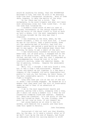 would do anything for money, that the HISPANIOLA
belonged to him, and that he sold it me absurdly
high--the most transparent calumnies. None of them
dare, however, to deny the merits of the ship.
So far there was not a hitch. The
workpeople, to be sure--riggers and what not--were
most annoyingly slow; but time cured that. It was
the crew that troubled me.
I wished a round score of men--in case of
natives, buccaneers, or the odious French--and I
had the worry of the deuce itself to find so much
as half a dozen, till the most remarkable stroke
of fortune brought me the very man that I
required.
I was standing on the dock, when, by the
merest accident, I fell in talk with him. I found
he was an old sailor, kept a public-house, knew
all the seafaring men in Bristol, had lost his
health ashore, and wanted a good berth as cook to
get to sea again. He had hobbled down there that
morning, he said, to get a smell of the salt.
I was monstrously touched--so would you have
been--and, out of pure pity, I engaged him on the
spot to be ship's cook. Long John Silver, he is
called, and has lost a leg; but that I regarded as
a recommendation, since he lost it in his
country's service, under the immortal Hawke. He
has no pension, Livesey. Imagine the abominable
age we live in!
Well, sir, I thought I had only found a cook,
but it was a crew I had discovered. Between
Silver and myself we got together in a few days a
company of the toughest old salts imaginable--not
pretty to look at, but fellows, by their faces, of
the most indomitable spirit. I declare we could
fight a frigate.
Long John even got rid of two out of the six
or seven I had already engaged. He showed me in a
moment that they were just the sort of fresh-water
swabs we had to fear in an adventure of
importance.
I am in the most magnificent health and
spirits, eating like a bull, sleeping like a tree,
yet I shall not enjoy a moment till I hear my old
tarpaulins tramping round the capstan. Seaward,
ho! Hang the treasure! It's the glory of the sea
that has turned my head. So now, Livesey, come
post; do not lose an hour, if you respect me.
Let young Hawkins go at once to see his
mother, with Redruth for a guard; and then both
come full speed to Bristol.
John Trelawney
Postscript--I did not tell you that Blandly,
who, by the way, is to send a consort after us if
we don't turn up by the end of August, had found
an admirable fellow for sailing master--a stiff
 