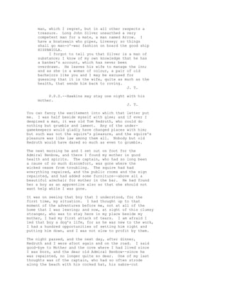 man, which I regret, but in all other respects a
treasure. Long John Silver unearthed a very
competent man for a mate, a man named Arrow. I
have a boatswain who pipes, Livesey; so things
shall go man-o'-war fashion on board the good ship
HISPANIOLA.
I forgot to tell you that Silver is a man of
substance; I know of my own knowledge that he has
a banker's account, which has never been
overdrawn. He leaves his wife to manage the inn;
and as she is a woman of colour, a pair of old
bachelors like you and I may be excused for
guessing that it is the wife, quite as much as the
health, that sends him back to roving.
J. T.
P.P.S.--Hawkins may stay one night with his
mother.
J. T.
You can fancy the excitement into which that letter put
me. I was half beside myself with glee; and if ever I
despised a man, it was old Tom Redruth, who could do
nothing but grumble and lament. Any of the under-
gamekeepers would gladly have changed places with him;
but such was not the squire's pleasure, and the squire's
pleasure was like law among them all. Nobody but old
Redruth would have dared so much as even to grumble.
The next morning he and I set out on foot for the
Admiral Benbow, and there I found my mother in good
health and spirits. The captain, who had so long been
a cause of so much discomfort, was gone where the
wicked cease from troubling. The squire had had
everything repaired, and the public rooms and the sign
repainted, and had added some furniture--above all a
beautiful armchair for mother in the bar. He had found
her a boy as an apprentice also so that she should not
want help while I was gone.
It was on seeing that boy that I understood, for the
first time, my situation. I had thought up to that
moment of the adventures before me, not at all of the
home that I was leaving; and now, at sight of this clumsy
stranger, who was to stay here in my place beside my
mother, I had my first attack of tears. I am afraid I
led that boy a dog's life, for as he was new to the work,
I had a hundred opportunities of setting him right and
putting him down, and I was not slow to profit by them.
The night passed, and the next day, after dinner,
Redruth and I were afoot again and on the road. I said
good-bye to Mother and the cove where I had lived since
I was born, and the dear old Admiral Benbow--since he
was repainted, no longer quite so dear. One of my last
thoughts was of the captain, who had so often strode
along the beach with his cocked hat, his sabre-cut
 