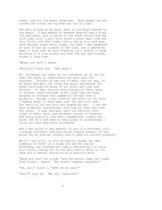 cheek, and his old brass telescope. Next moment we had
turned the corner and my home was out of sight.
The mail picked us up about dusk at the Royal George on
the heath. I was wedged in between Redruth and a stout
old gentleman, and in spite of the swift motion and the
cold night air, I must have dozed a great deal from the
very first, and then slept like a log up hill and down
dale through stage after stage, for when I was awakened
at last it was by a punch in the ribs, and I opened my
eyes to find that we were standing still before a large
building in a city street and that the day had already
broken a long time.
"Where are we?" I asked.
"Bristol," said Tom. "Get down."
Mr. Trelawney had taken up his residence at an inn far
down the docks to superintend the work upon the
schooner. Thither we had now to walk, and our way, to
my great delight, lay along the quays and beside the
great multitude of ships of all sizes and rigs and
nations. In one, sailors were singing at their work,
in another there were men aloft, high over my head,
hanging to threads that seemed no thicker than a
spider's. Though I had lived by the shore all my life,
I seemed never to have been near the sea till then.
The smell of tar and salt was something new. I saw the
most wonderful figureheads, that had all been far over
the ocean. I saw, besides, many old sailors, with
rings in their ears, and whiskers curled in ringlets,
and tarry pigtails, and their swaggering, clumsy sea-
walk; and if I had seen as many kings or archbishops I
could not have been more delighted.
And I was going to sea myself, to sea in a schooner, with
a piping boatswain and pig-tailed singing seamen, to sea,
bound for an unknown island, and to seek for buried treasure!
While I was still in this delightful dream, we came
suddenly in front of a large inn and met Squire
Trelawney, all dressed out like a sea-officer, in stout
blue cloth, coming out of the door with a smile on his
face and a capital imitation of a sailor's walk.
"Here you are," he cried, "and the doctor came last night
from London. Bravo! The ship's company complete!"
"Oh, sir," cried I, "when do we sail?"
"Sail!" says he. "We sail tomorrow!"
8
 
