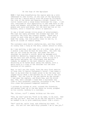 At the Sign of the Spy-glass
WHEN I had done breakfasting the squire gave me a note
addressed to John Silver, at the sign of the Spy-glass,
and told me I should easily find the place by following
the line of the docks and keeping a bright lookout for a
little tavern with a large brass telescope for sign. I set
off, overjoyed at this opportunity to see some more of the
ships and seamen, and picked my way among a great crowd of
people and carts and bales, for the dock was now at its
busiest, until I found the tavern in question.
It was a bright enough little place of entertainment.
The sign was newly painted; the windows had neat red
curtains; the floor was cleanly sanded. There was a
street on each side and an open door on both, which
made the large, low room pretty clear to see in, in
spite of clouds of tobacco smoke.
The customers were mostly seafaring men, and they talked
so loudly that I hung at the door, almost afraid to enter.
As I was waiting, a man came out of a side room, and at
a glance I was sure he must be Long John. His left leg
was cut off close by the hip, and under the left
shoulder he carried a crutch, which he managed with
wonderful dexterity, hopping about upon it like a bird.
He was very tall and strong, with a face as big as a
ham--plain and pale, but intelligent and smiling.
Indeed, he seemed in the most cheerful spirits,
whistling as he moved about among the tables, with a
merry word or a slap on the shoulder for the more
favoured of his guests.
Now, to tell you the truth, from the very first mention
of Long John in Squire Trelawney's letter I had taken a
fear in my mind that he might prove to be the very one-
legged sailor whom I had watched for so long at the old
Benbow. But one look at the man before me was enough.
I had seen the captain, and Black Dog, and the blind
man, Pew, and I thought I knew what a buccaneer was
like--a very different creature, according to me, from
this clean and pleasant-tempered landlord.
I plucked up courage at once, crossed the threshold,
and walked right up to the man where he stood, propped
on his crutch, talking to a customer.
"Mr. Silver, sir?" I asked, holding out the note.
"Yes, my lad," said he; "such is my name, to be sure. And
who may you be?" And then as he saw the squire's letter,
he seemed to me to give something almost like a start.
"Oh!" said he, quite loud, and offering his hand. "I
see. You are our new cabin-boy; pleased I am to see you."
 